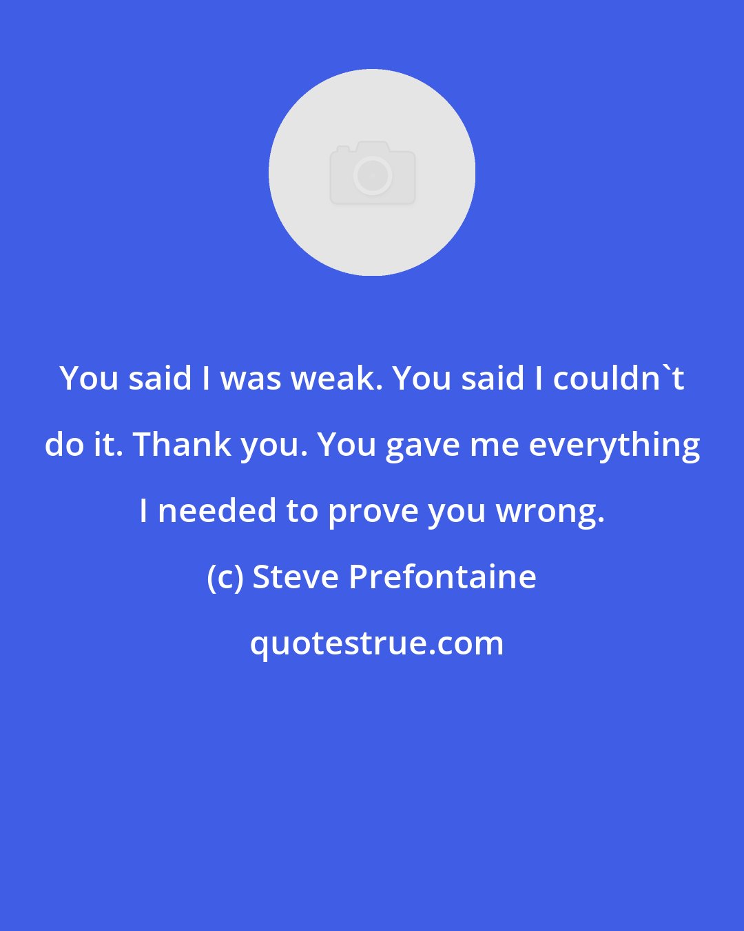 Steve Prefontaine: You said I was weak. You said I couldn't do it. Thank you. You gave me everything I needed to prove you wrong.