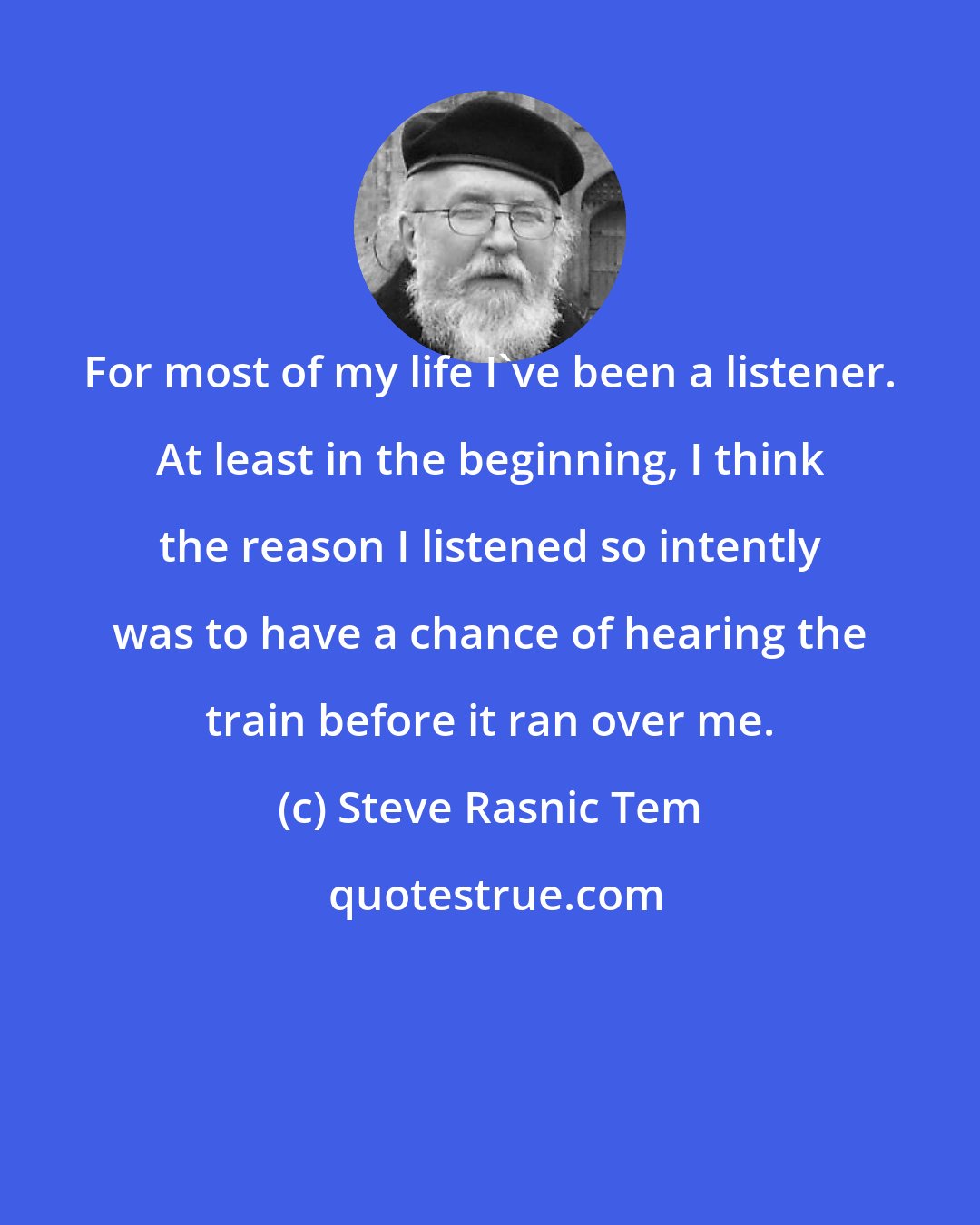 Steve Rasnic Tem: For most of my life I've been a listener. At least in the beginning, I think the reason I listened so intently was to have a chance of hearing the train before it ran over me.