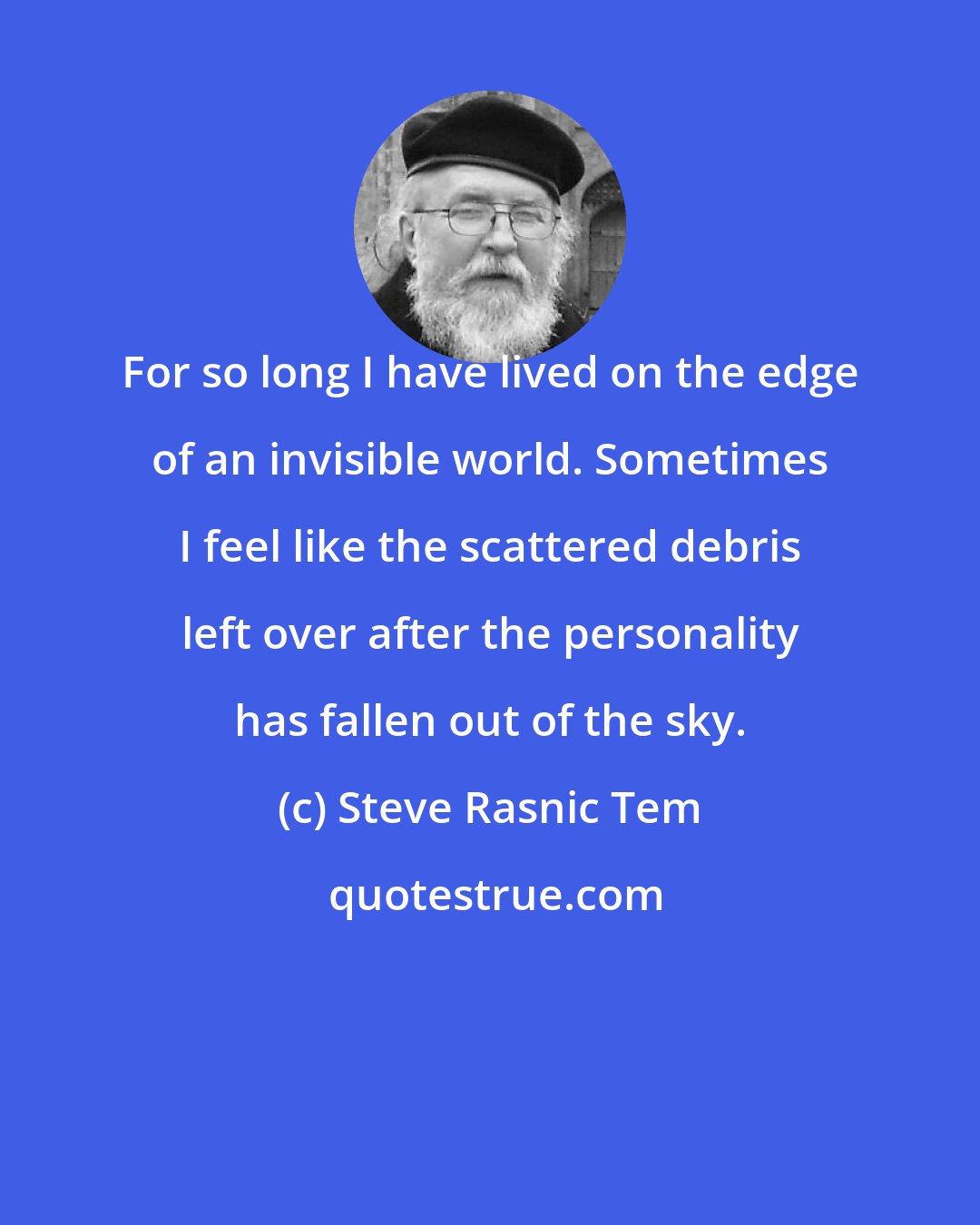 Steve Rasnic Tem: For so long I have lived on the edge of an invisible world. Sometimes I feel like the scattered debris left over after the personality has fallen out of the sky.