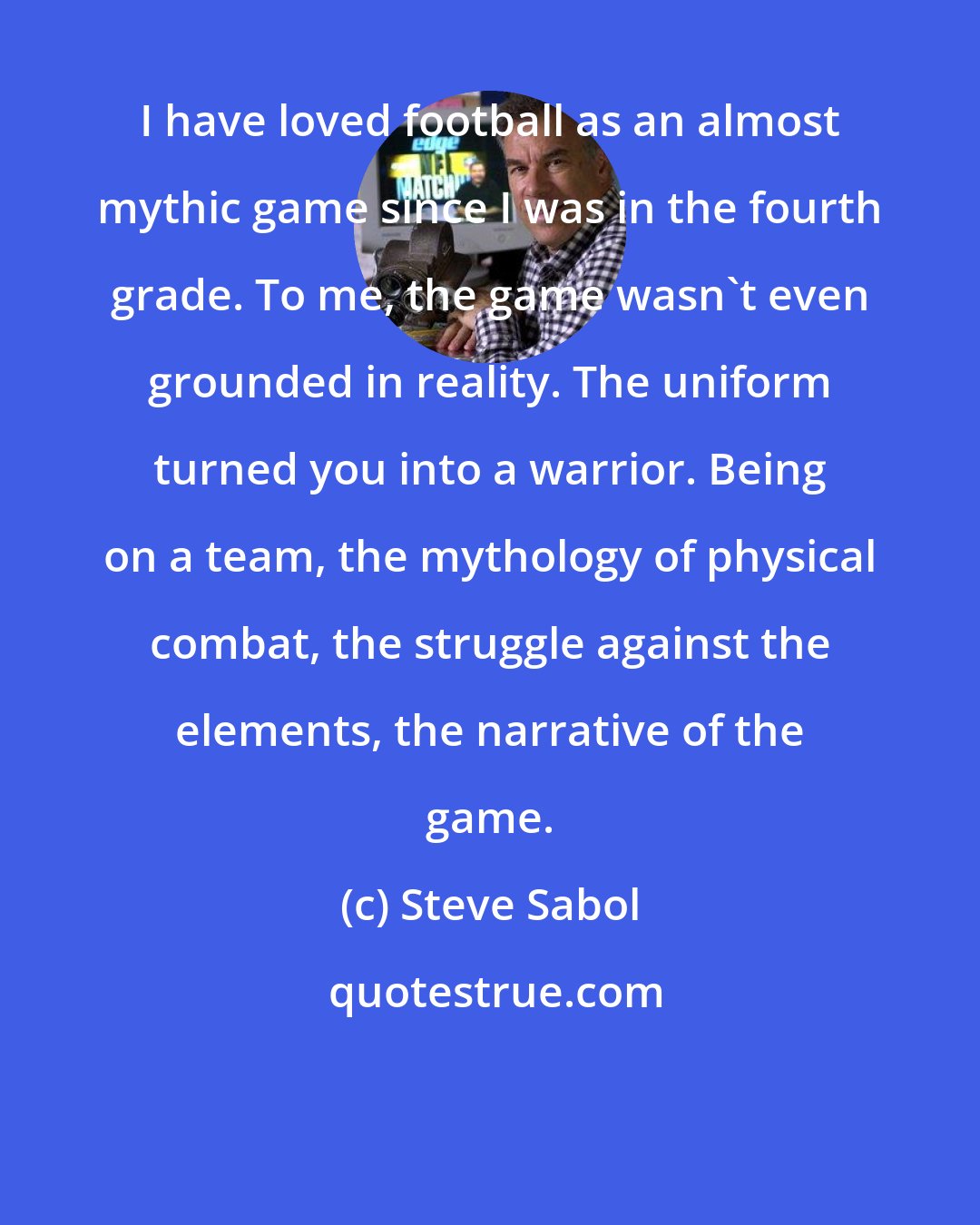 Steve Sabol: I have loved football as an almost mythic game since I was in the fourth grade. To me, the game wasn't even grounded in reality. The uniform turned you into a warrior. Being on a team, the mythology of physical combat, the struggle against the elements, the narrative of the game.