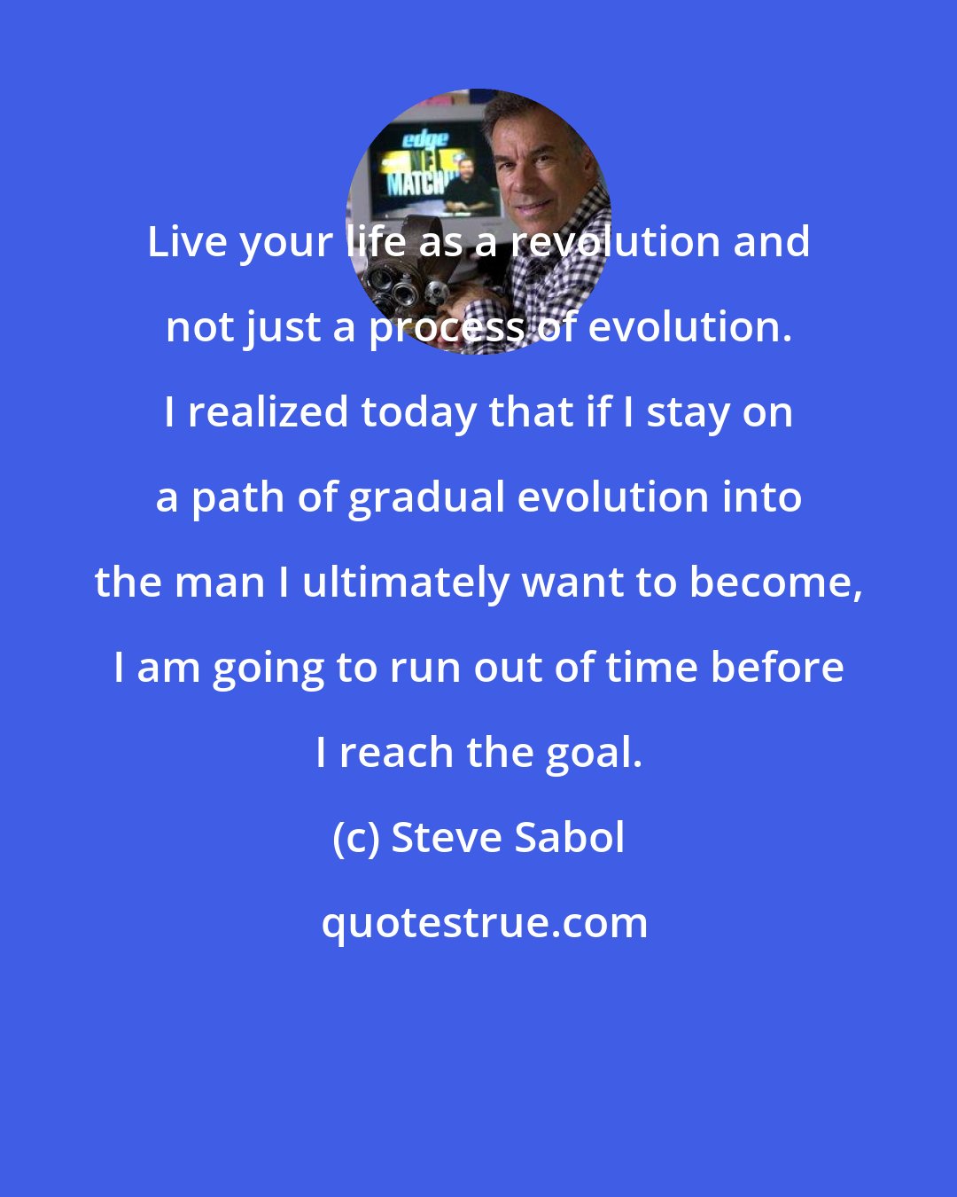 Steve Sabol: Live your life as a revolution and not just a process of evolution. I realized today that if I stay on a path of gradual evolution into the man I ultimately want to become, I am going to run out of time before I reach the goal.