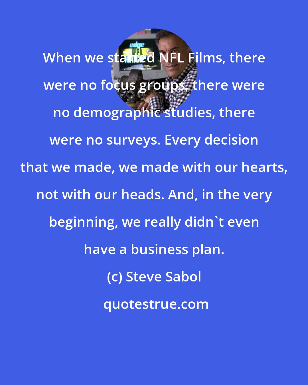 Steve Sabol: When we started NFL Films, there were no focus groups, there were no demographic studies, there were no surveys. Every decision that we made, we made with our hearts, not with our heads. And, in the very beginning, we really didn't even have a business plan.