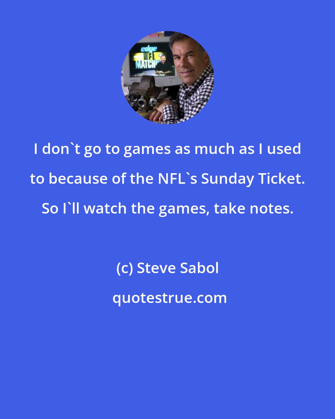 Steve Sabol: I don't go to games as much as I used to because of the NFL's Sunday Ticket. So I'll watch the games, take notes.