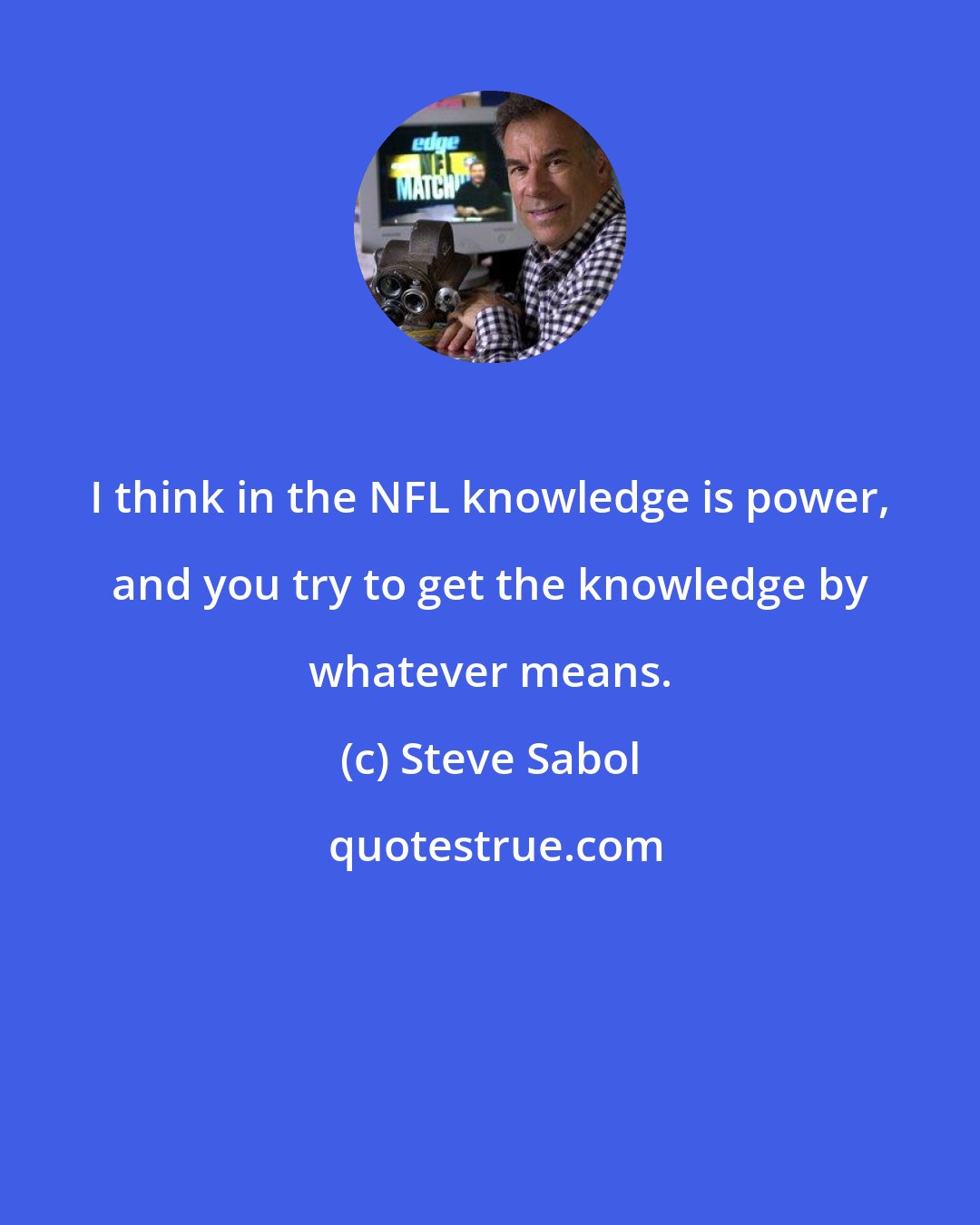 Steve Sabol: I think in the NFL knowledge is power, and you try to get the knowledge by whatever means.