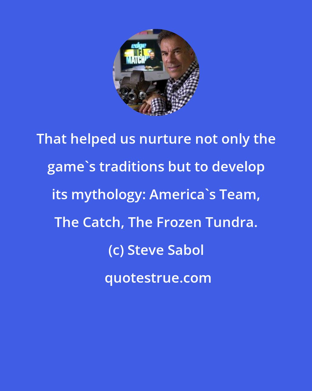 Steve Sabol: That helped us nurture not only the game's traditions but to develop its mythology: America's Team, The Catch, The Frozen Tundra.