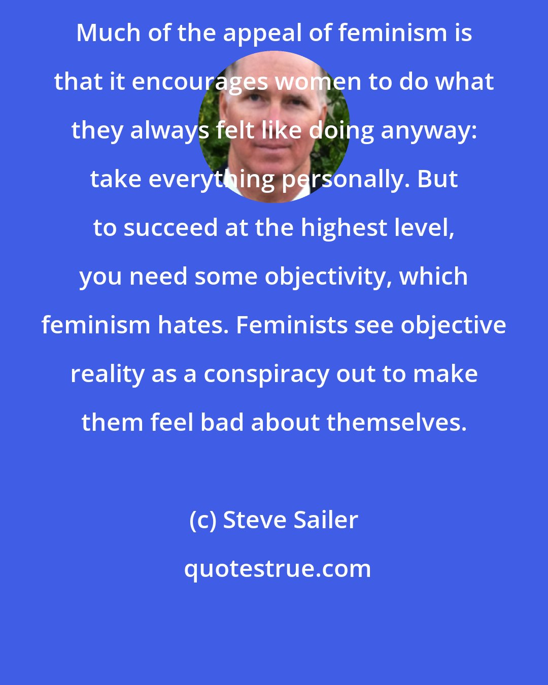Steve Sailer: Much of the appeal of feminism is that it encourages women to do what they always felt like doing anyway: take everything personally. But to succeed at the highest level, you need some objectivity, which feminism hates. Feminists see objective reality as a conspiracy out to make them feel bad about themselves.