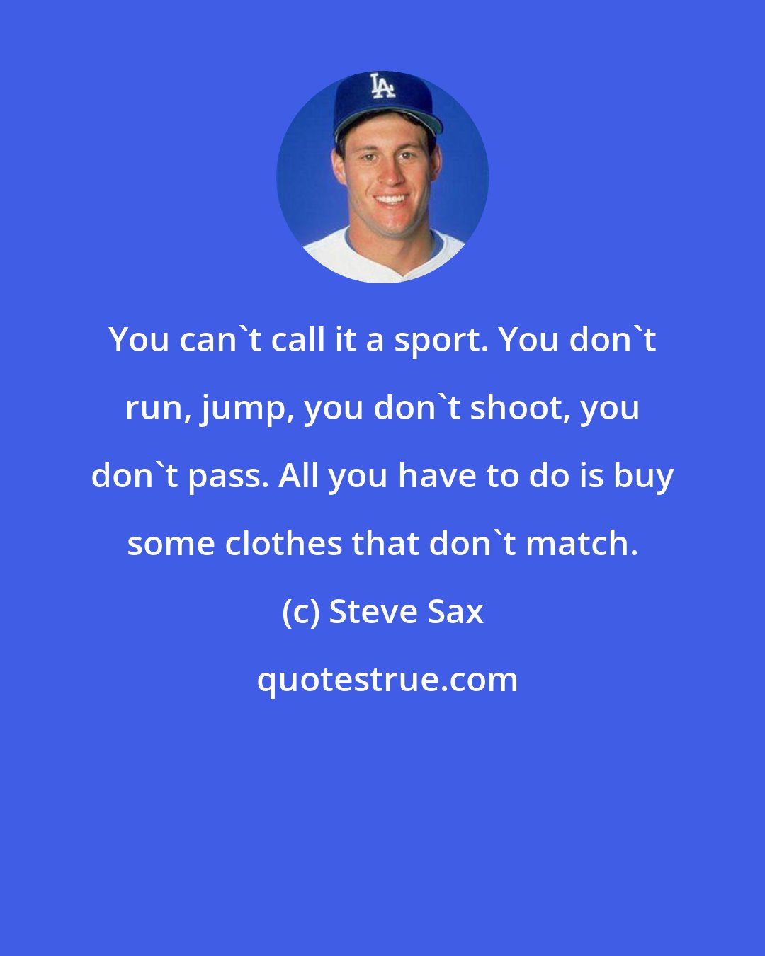 Steve Sax: You can't call it a sport. You don't run, jump, you don't shoot, you don't pass. All you have to do is buy some clothes that don't match.