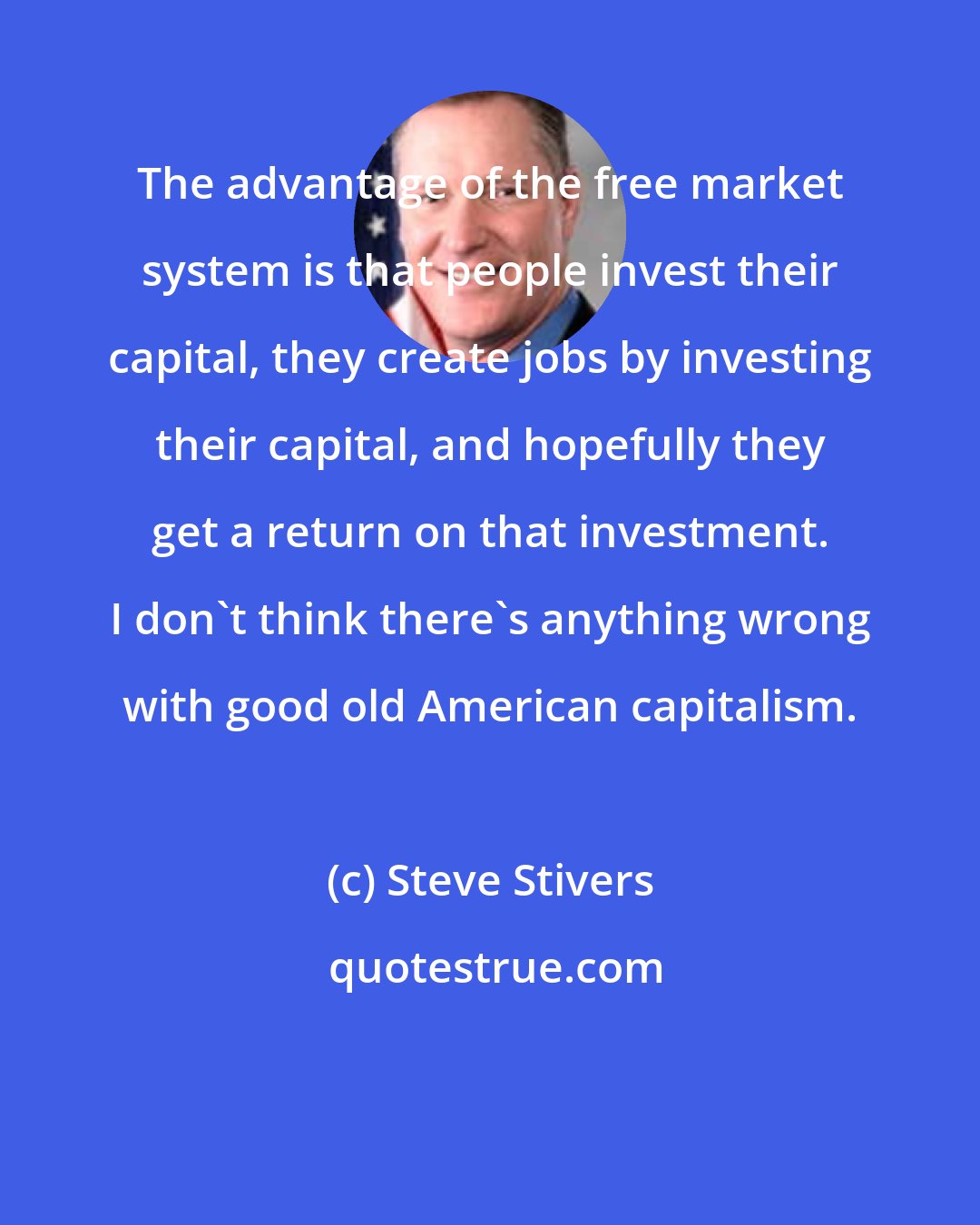 Steve Stivers: The advantage of the free market system is that people invest their capital, they create jobs by investing their capital, and hopefully they get a return on that investment. I don't think there's anything wrong with good old American capitalism.