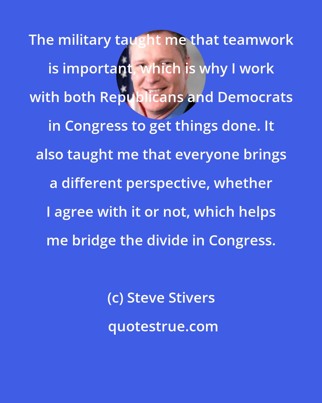 Steve Stivers: The military taught me that teamwork is important, which is why I work with both Republicans and Democrats in Congress to get things done. It also taught me that everyone brings a different perspective, whether I agree with it or not, which helps me bridge the divide in Congress.