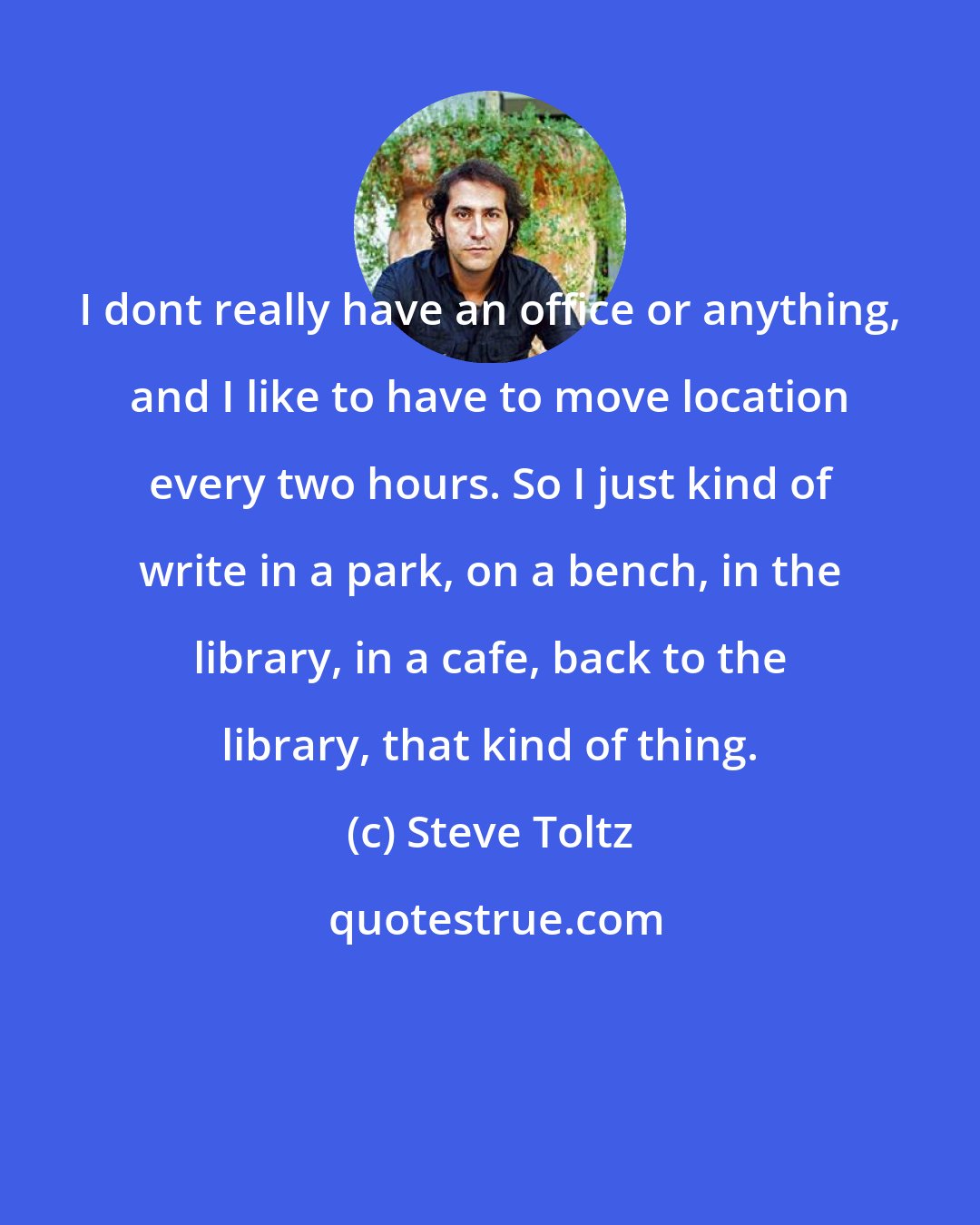 Steve Toltz: I dont really have an office or anything, and I like to have to move location every two hours. So I just kind of write in a park, on a bench, in the library, in a cafe, back to the library, that kind of thing.