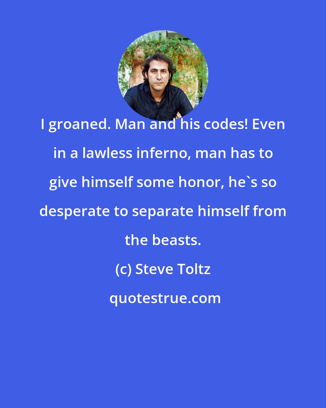 Steve Toltz: I groaned. Man and his codes! Even in a lawless inferno, man has to give himself some honor, he's so desperate to separate himself from the beasts.