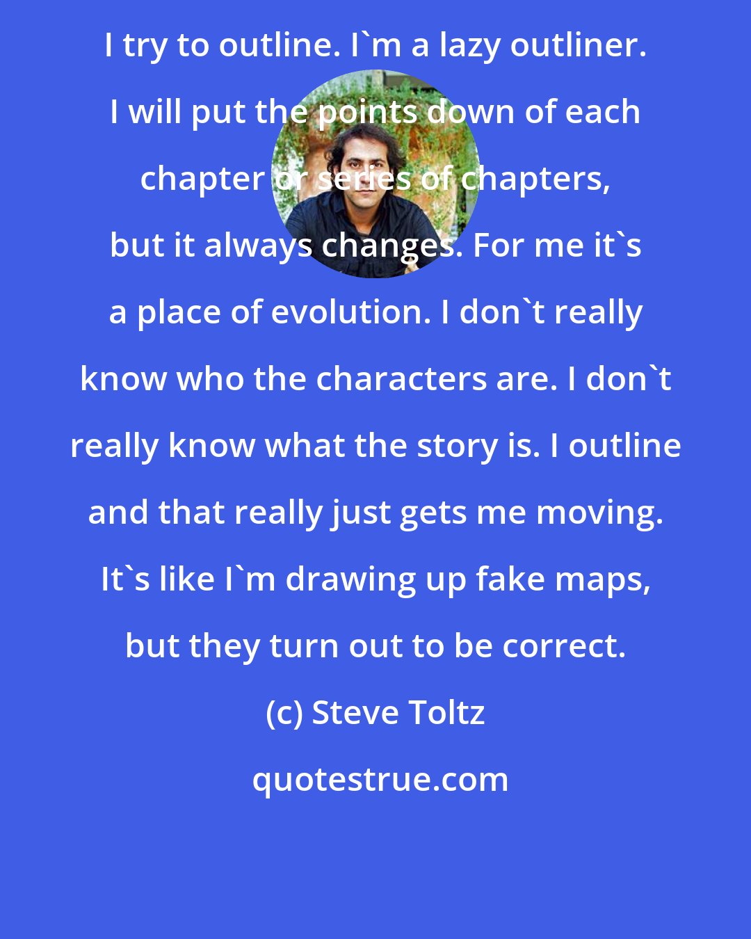 Steve Toltz: I try to outline. I'm a lazy outliner. I will put the points down of each chapter or series of chapters, but it always changes. For me it's a place of evolution. I don't really know who the characters are. I don't really know what the story is. I outline and that really just gets me moving. It's like I'm drawing up fake maps, but they turn out to be correct.