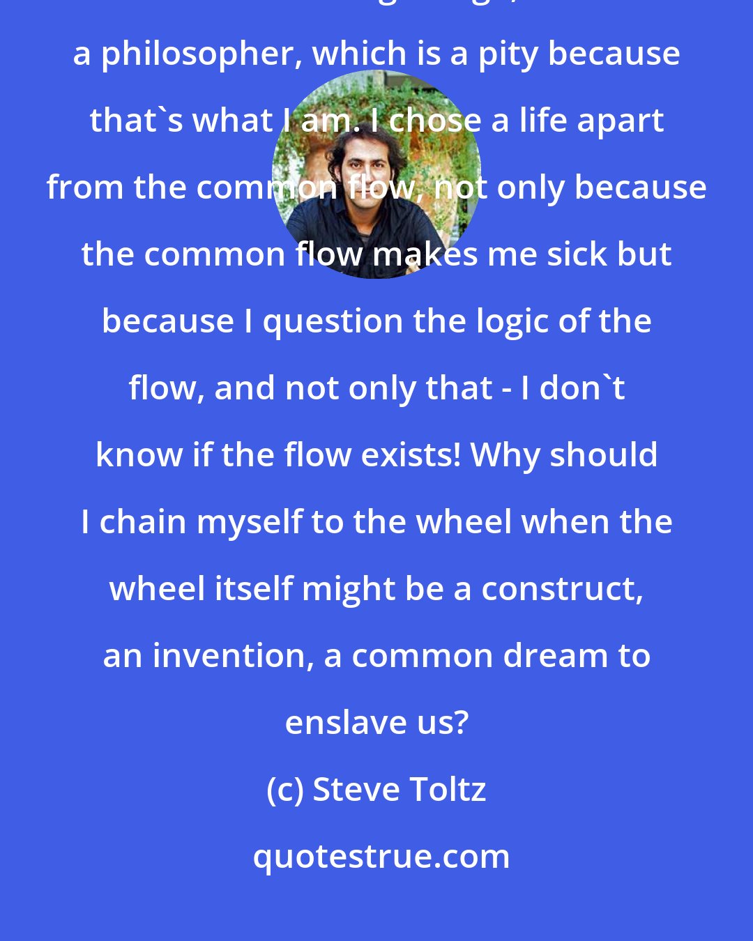 Steve Toltz: I've been labelled many times - a criminal, an anarchist, a rebel, sometimes human garbage, but never a philosopher, which is a pity because that's what I am. I chose a life apart from the common flow, not only because the common flow makes me sick but because I question the logic of the flow, and not only that - I don't know if the flow exists! Why should I chain myself to the wheel when the wheel itself might be a construct, an invention, a common dream to enslave us?