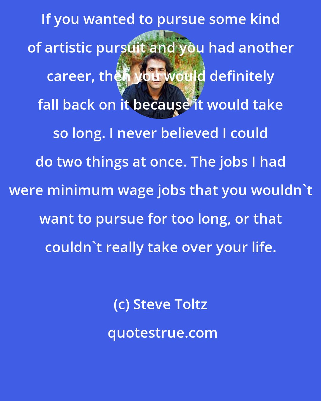 Steve Toltz: If you wanted to pursue some kind of artistic pursuit and you had another career, then you would definitely fall back on it because it would take so long. I never believed I could do two things at once. The jobs I had were minimum wage jobs that you wouldn't want to pursue for too long, or that couldn't really take over your life.