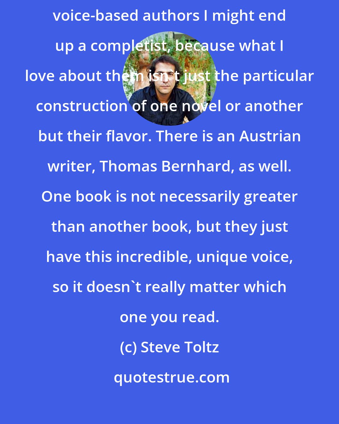 Steve Toltz: There are authors like David Foster Wallace or Raymond Chandler - with voice-based authors I might end up a completist, because what I love about them isn't just the particular construction of one novel or another but their flavor. There is an Austrian writer, Thomas Bernhard, as well. One book is not necessarily greater than another book, but they just have this incredible, unique voice, so it doesn't really matter which one you read.