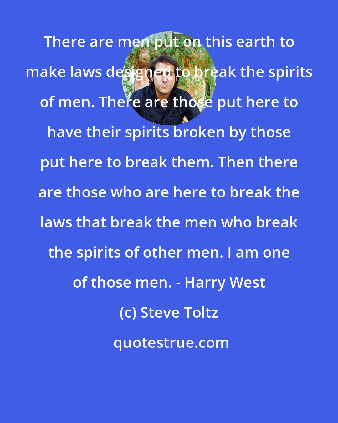 Steve Toltz: There are men put on this earth to make laws designed to break the spirits of men. There are those put here to have their spirits broken by those put here to break them. Then there are those who are here to break the laws that break the men who break the spirits of other men. I am one of those men. - Harry West