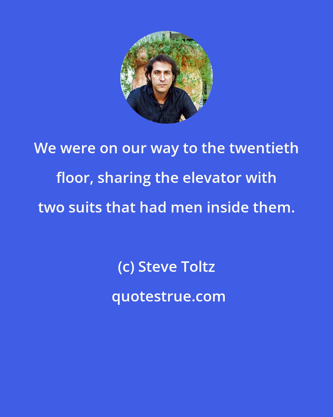 Steve Toltz: We were on our way to the twentieth floor, sharing the elevator with two suits that had men inside them.