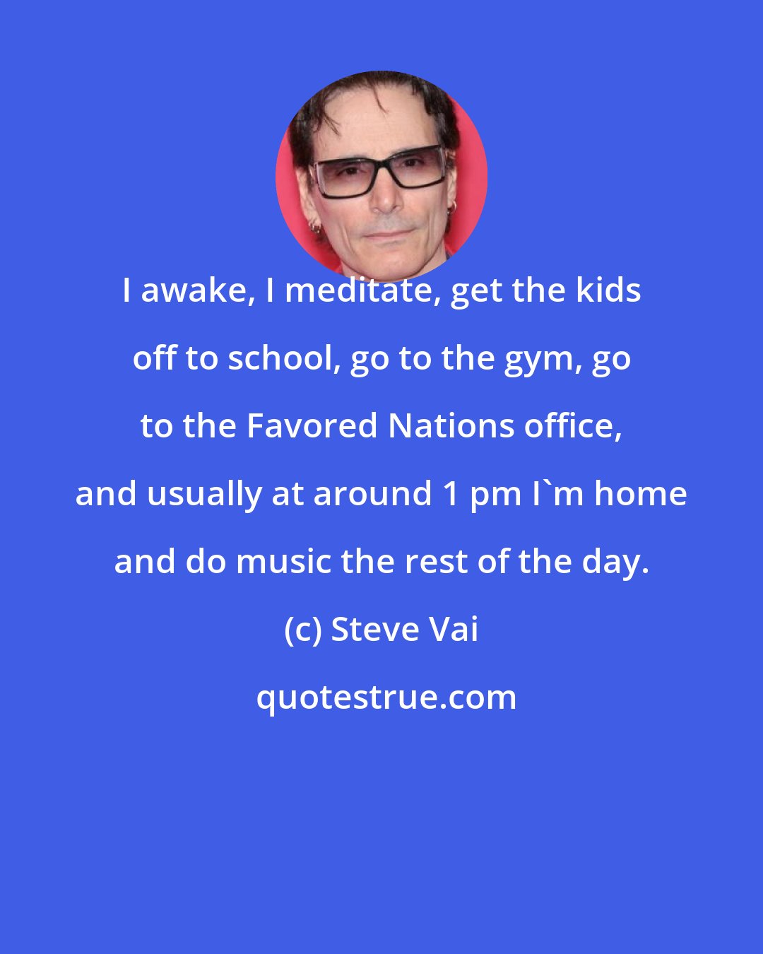 Steve Vai: I awake, I meditate, get the kids off to school, go to the gym, go to the Favored Nations office, and usually at around 1 pm I'm home and do music the rest of the day.