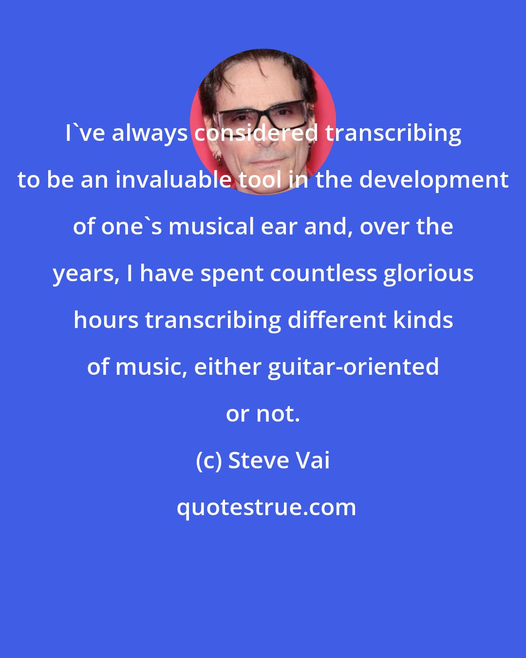 Steve Vai: I've always considered transcribing to be an invaluable tool in the development of one's musical ear and, over the years, I have spent countless glorious hours transcribing different kinds of music, either guitar-oriented or not.