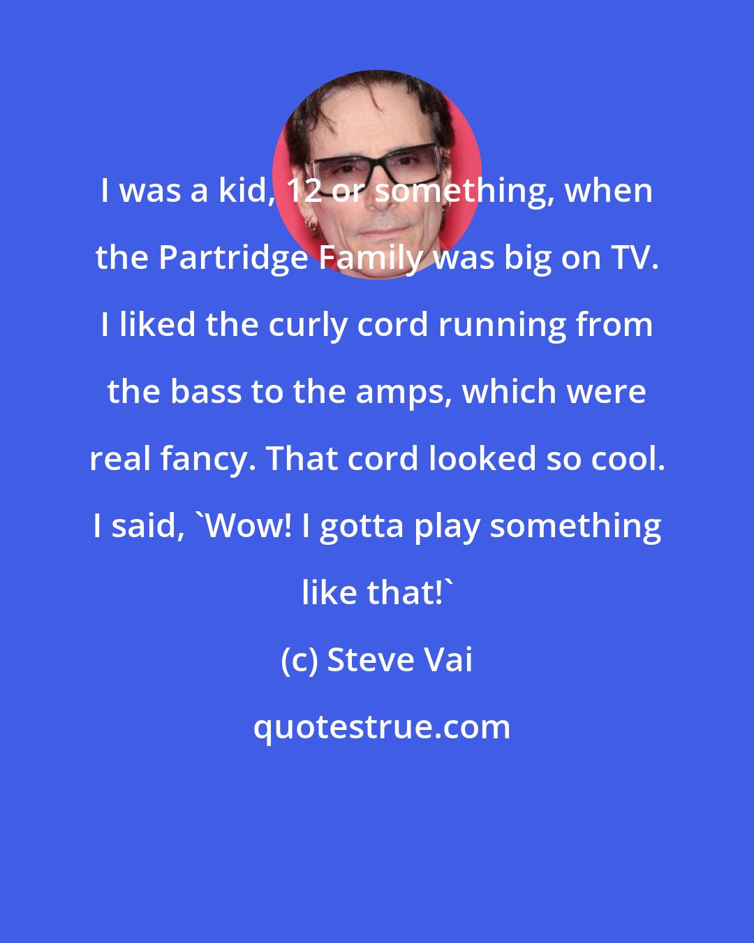 Steve Vai: I was a kid, 12 or something, when the Partridge Family was big on TV. I liked the curly cord running from the bass to the amps, which were real fancy. That cord looked so cool. I said, 'Wow! I gotta play something like that!'