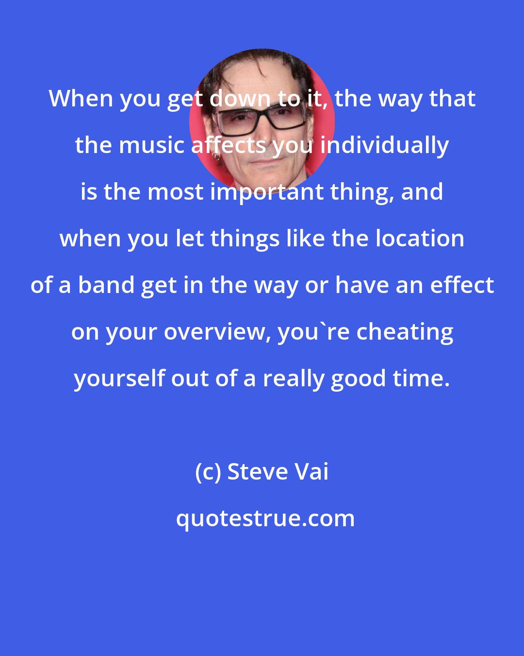 Steve Vai: When you get down to it, the way that the music affects you individually is the most important thing, and when you let things like the location of a band get in the way or have an effect on your overview, you're cheating yourself out of a really good time.