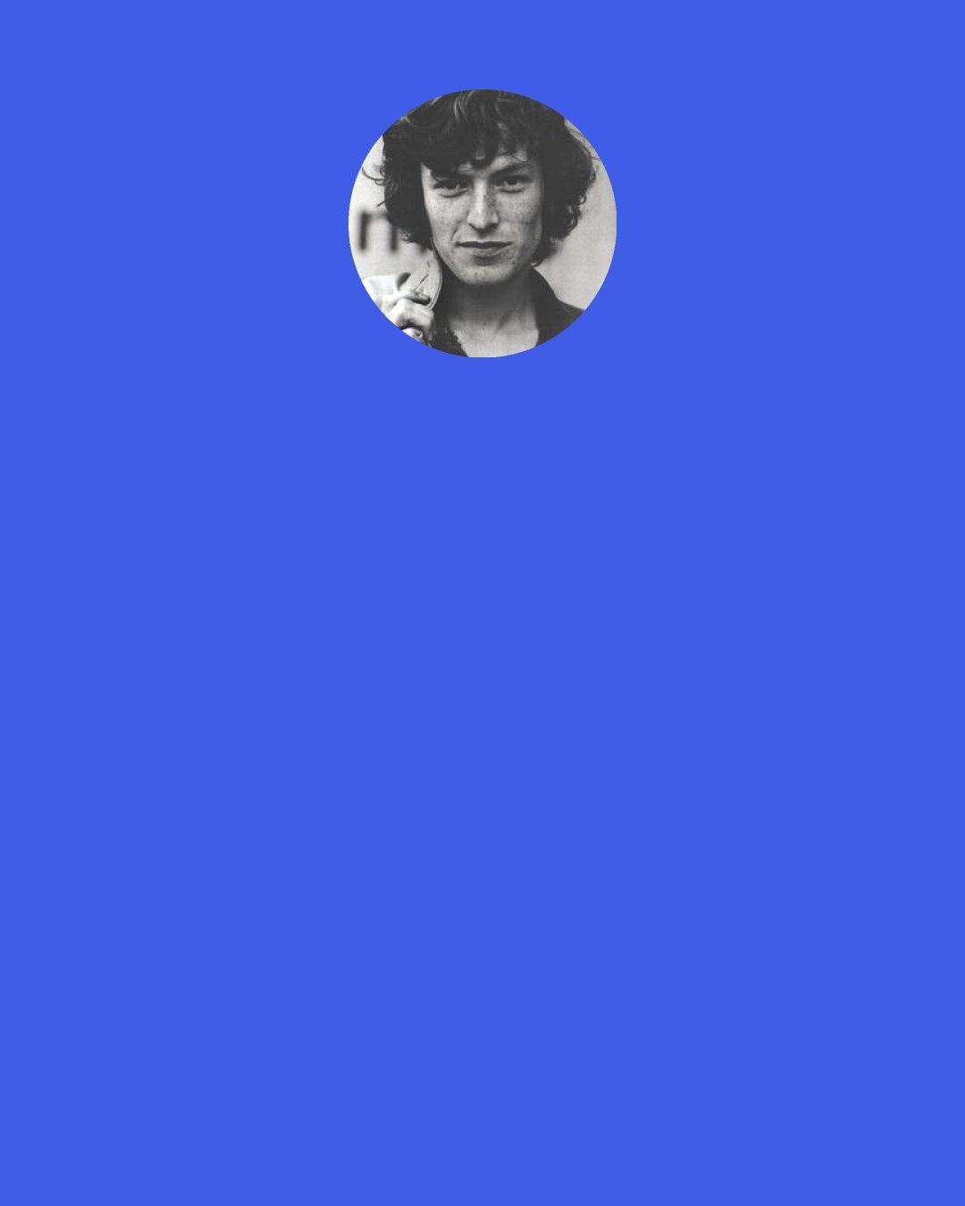 Steve Winwood: I was in college, but I got kicked out. It was a very free school, but I created a "bad impression." Like I was a bit more fiery in those days. At the time I got kicked out, I knew exactly what I was going to do and didn't even bother to go back for a leaving certificate. Then I was singing in folk clubs around Birmingham and playing jazz in clubs on Sundays.