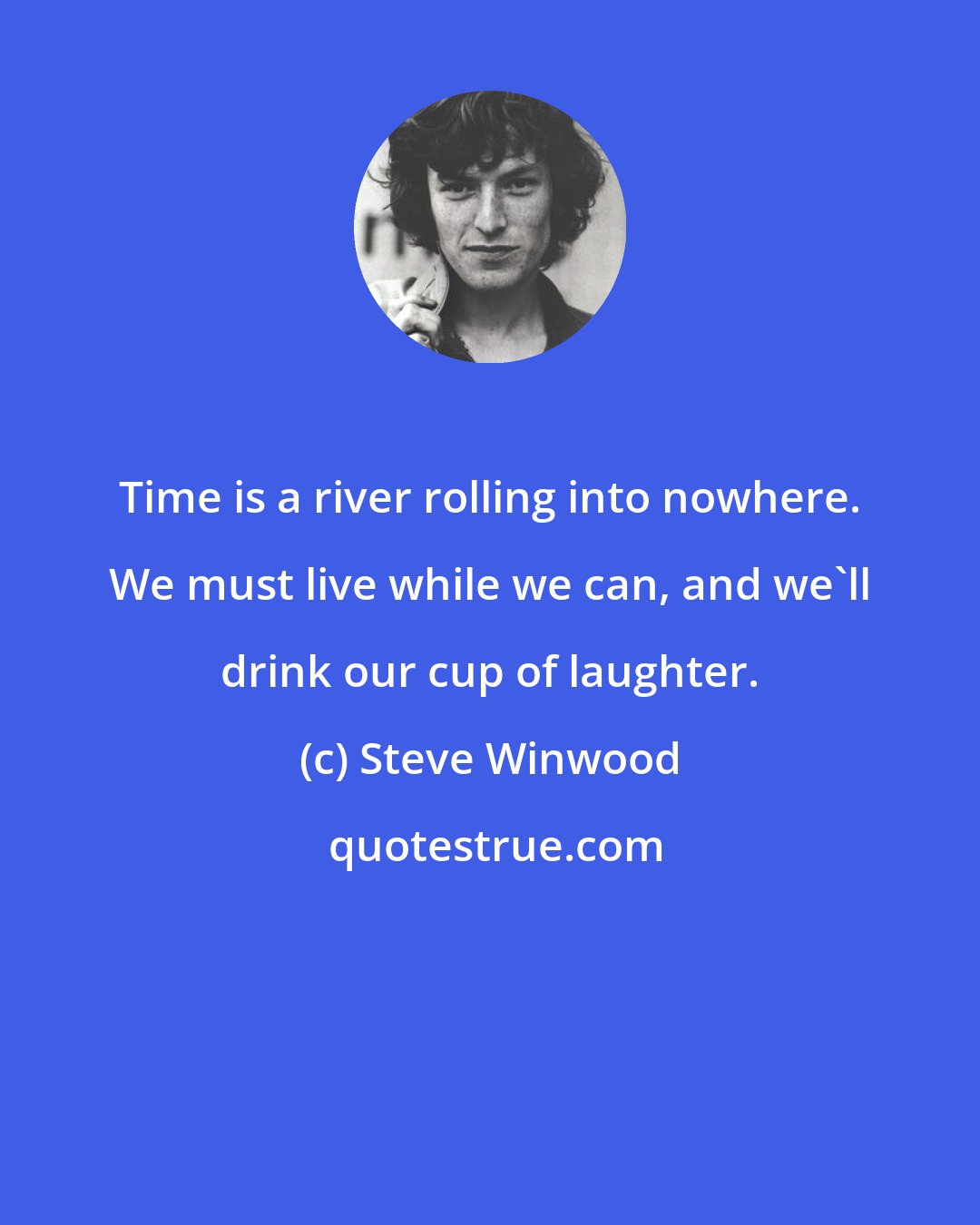 Steve Winwood: Time is a river rolling into nowhere. We must live while we can, and we'll drink our cup of laughter.