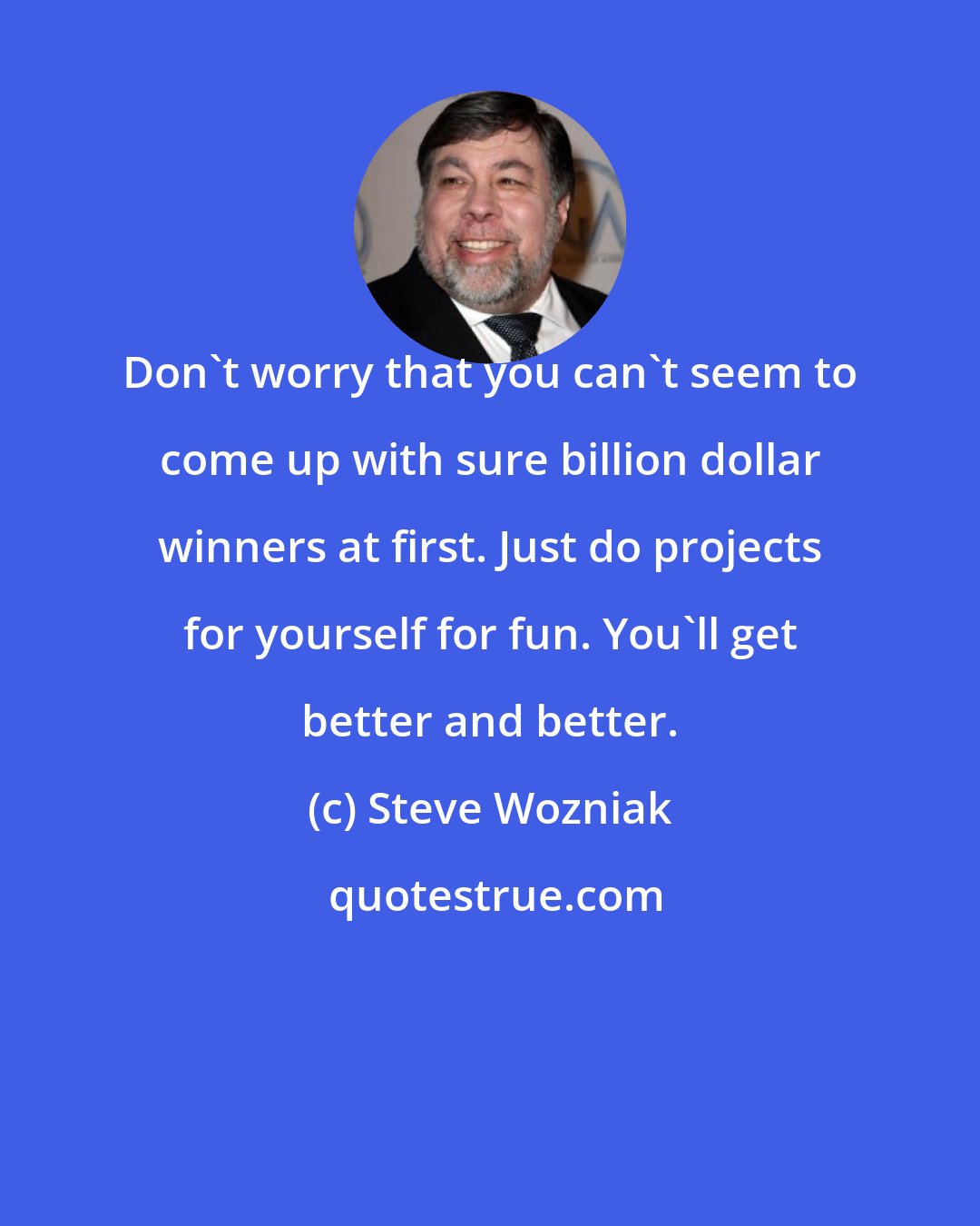 Steve Wozniak: Don't worry that you can't seem to come up with sure billion dollar winners at first. Just do projects for yourself for fun. You'll get better and better.