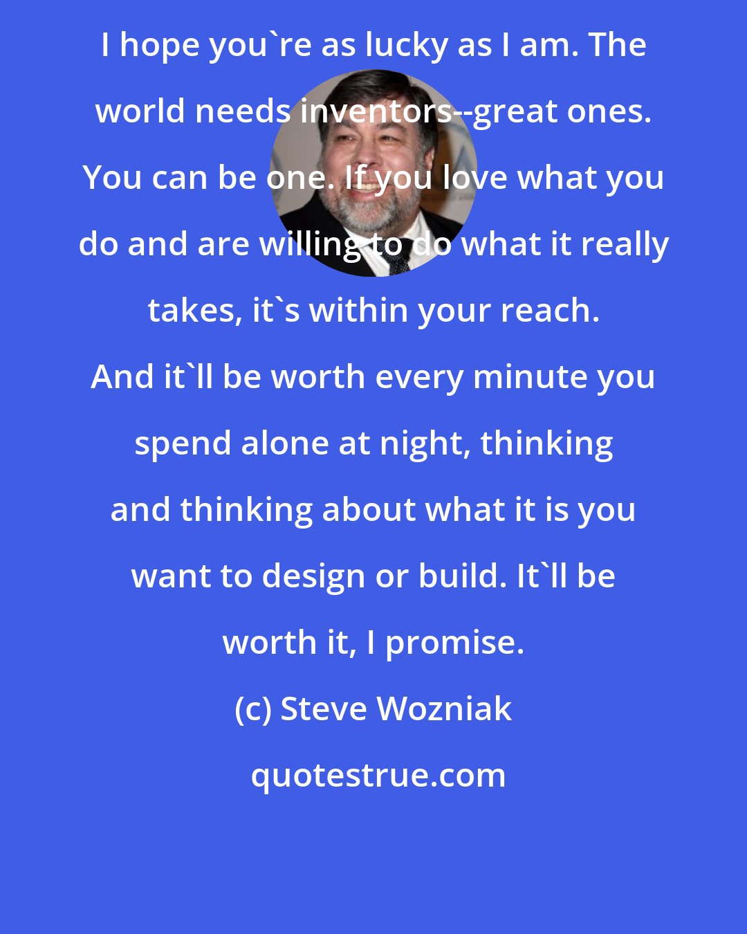 Steve Wozniak: I hope you're as lucky as I am. The world needs inventors--great ones. You can be one. If you love what you do and are willing to do what it really takes, it's within your reach. And it'll be worth every minute you spend alone at night, thinking and thinking about what it is you want to design or build. It'll be worth it, I promise.