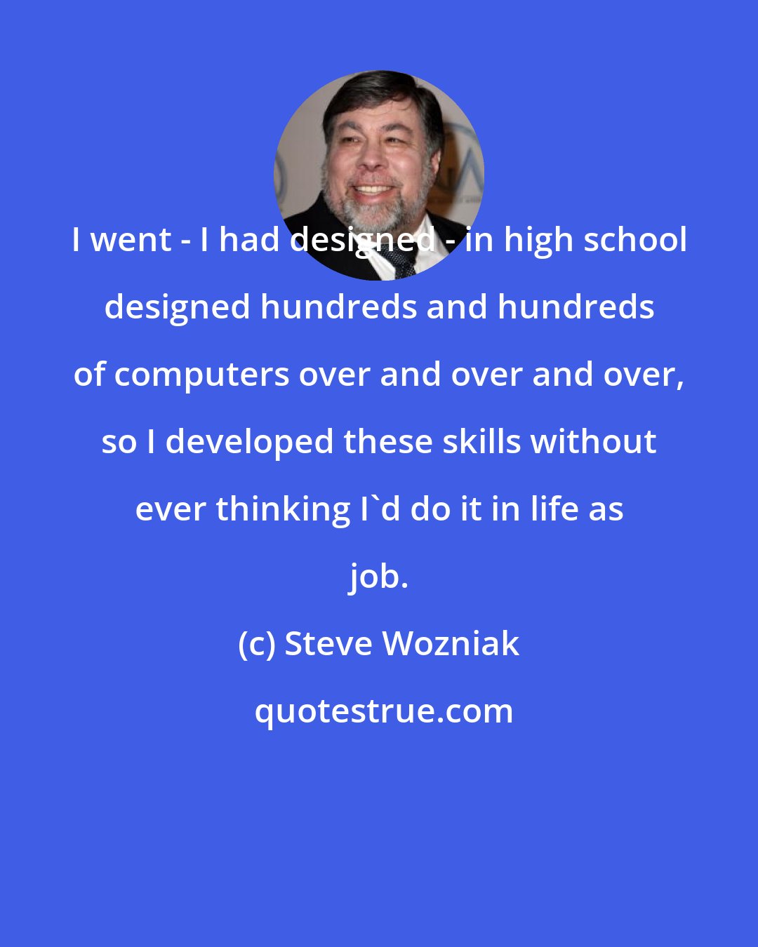 Steve Wozniak: I went - I had designed - in high school designed hundreds and hundreds of computers over and over and over, so I developed these skills without ever thinking I'd do it in life as job.