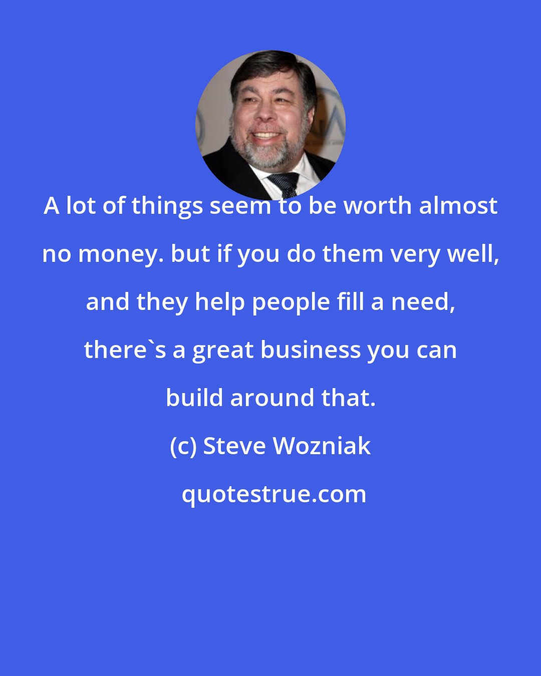 Steve Wozniak: A lot of things seem to be worth almost no money. but if you do them very well, and they help people fill a need, there's a great business you can build around that.