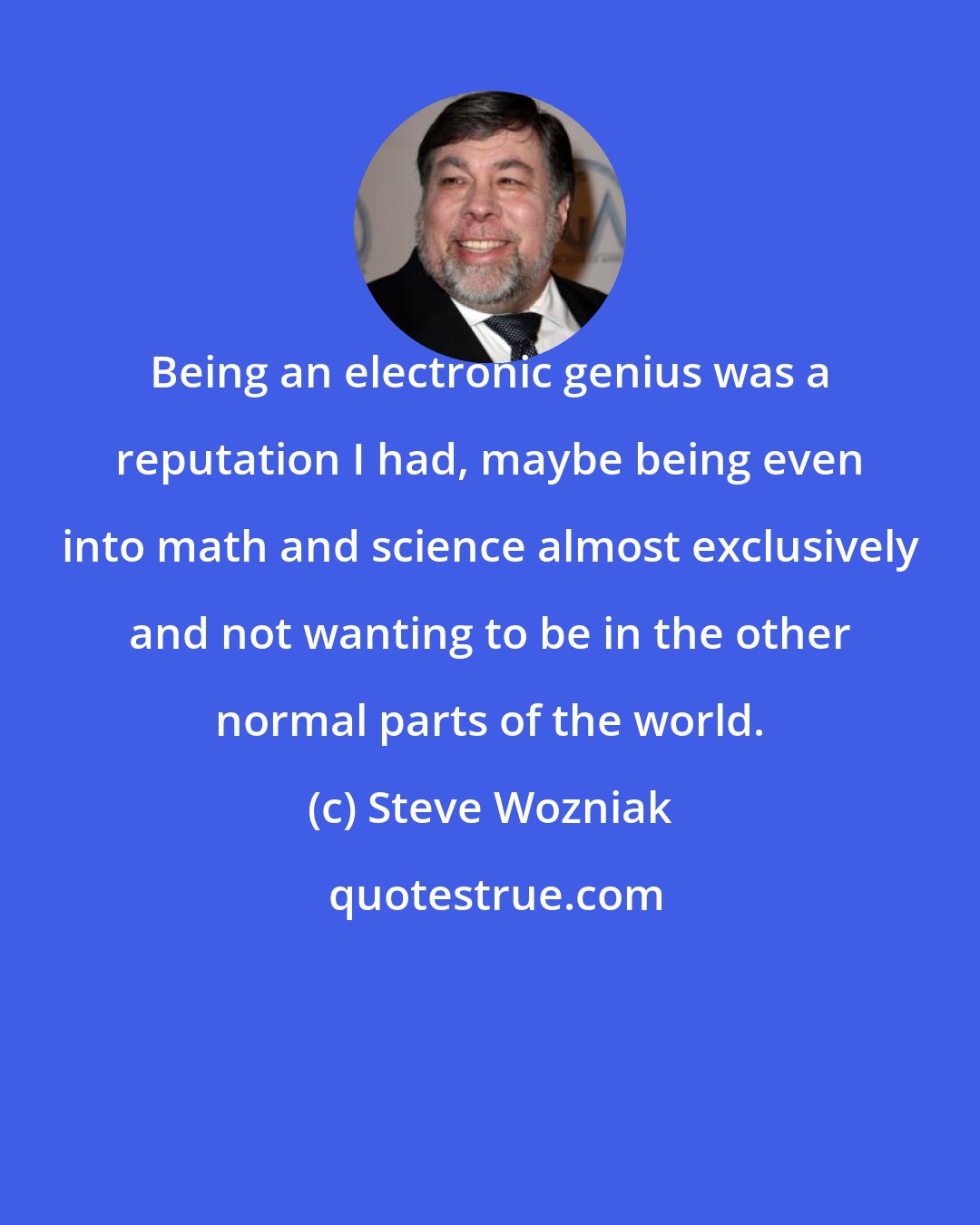 Steve Wozniak: Being an electronic genius was a reputation I had, maybe being even into math and science almost exclusively and not wanting to be in the other normal parts of the world.