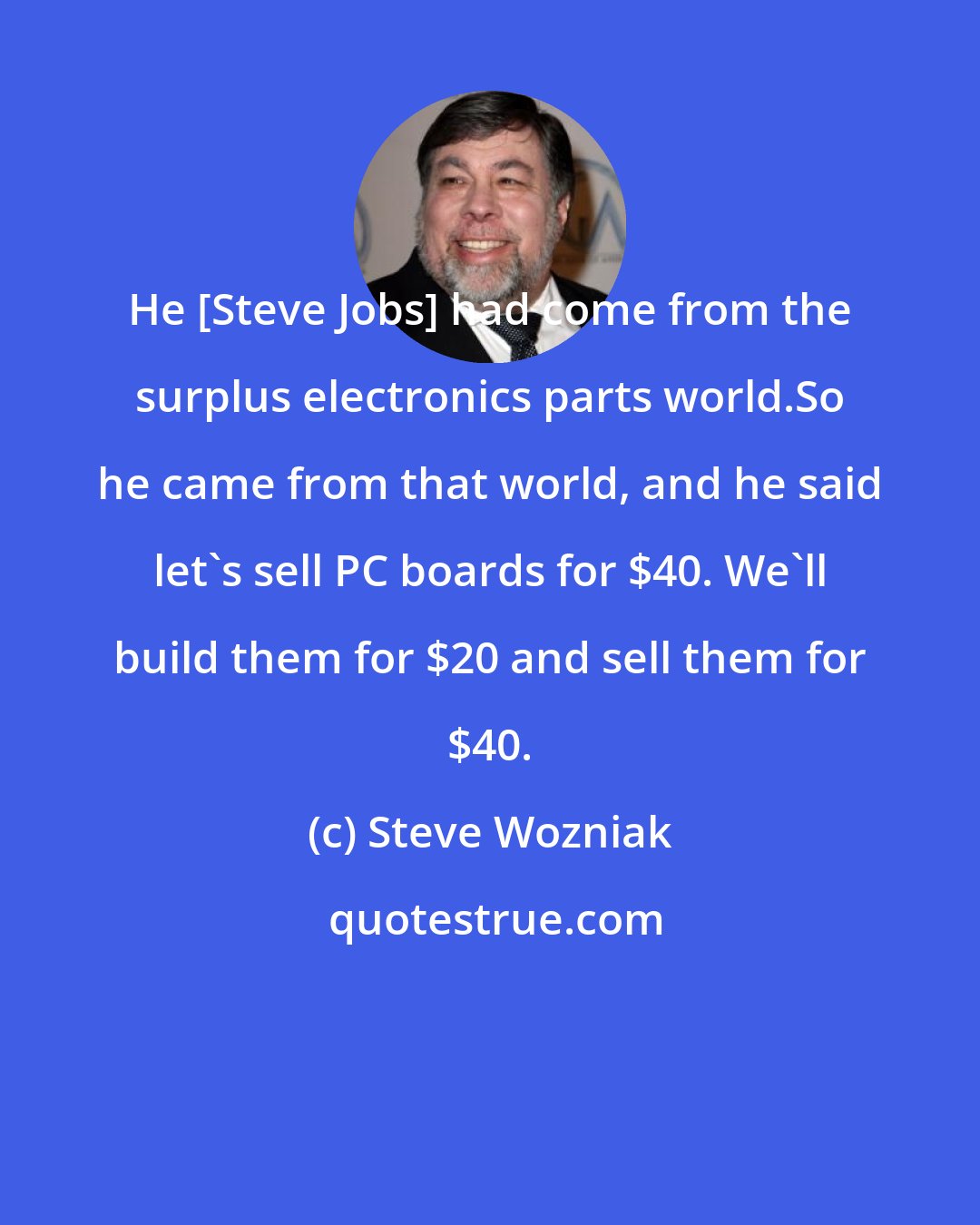 Steve Wozniak: He [Steve Jobs] had come from the surplus electronics parts world.So he came from that world, and he said let's sell PC boards for $40. We'll build them for $20 and sell them for $40.