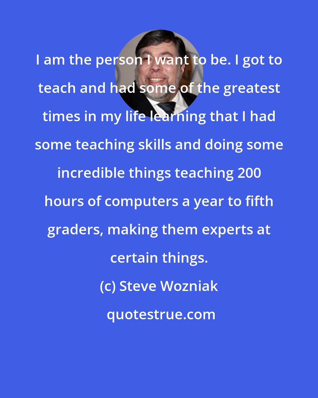 Steve Wozniak: I am the person I want to be. I got to teach and had some of the greatest times in my life learning that I had some teaching skills and doing some incredible things teaching 200 hours of computers a year to fifth graders, making them experts at certain things.