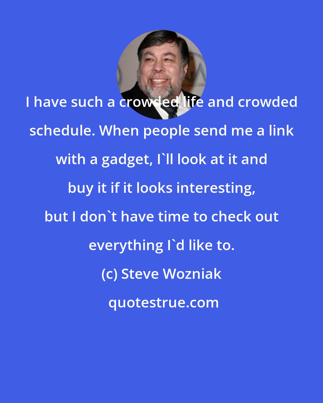 Steve Wozniak: I have such a crowded life and crowded schedule. When people send me a link with a gadget, I'll look at it and buy it if it looks interesting, but I don't have time to check out everything I'd like to.