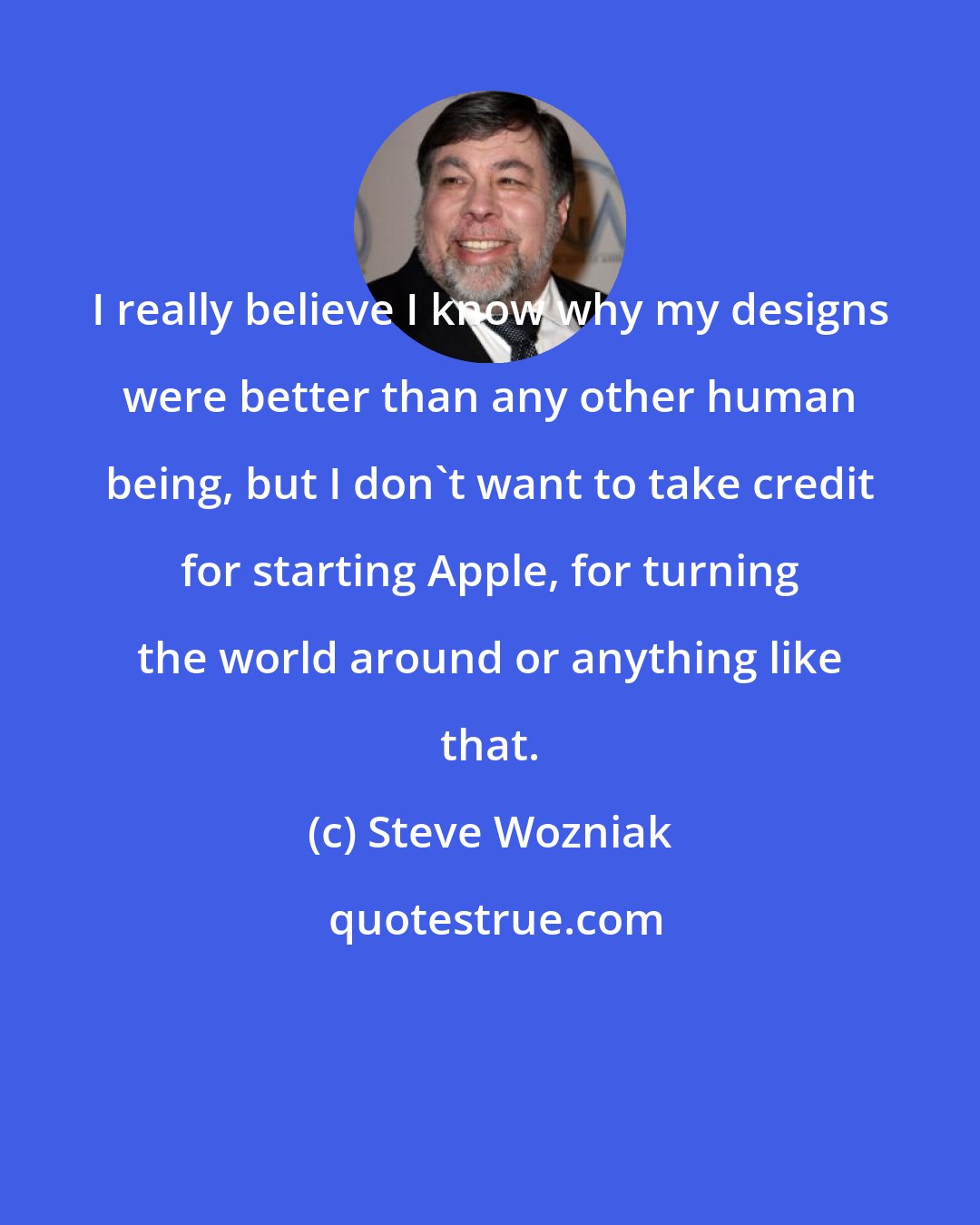 Steve Wozniak: I really believe I know why my designs were better than any other human being, but I don't want to take credit for starting Apple, for turning the world around or anything like that.