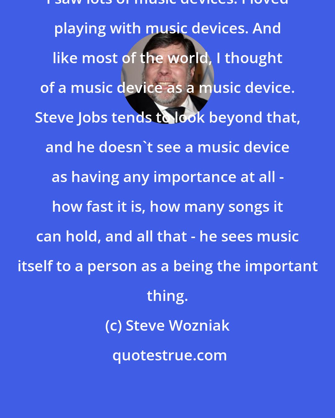 Steve Wozniak: I saw lots of music devices. I loved playing with music devices. And like most of the world, I thought of a music device as a music device. Steve Jobs tends to look beyond that, and he doesn't see a music device as having any importance at all - how fast it is, how many songs it can hold, and all that - he sees music itself to a person as a being the important thing.