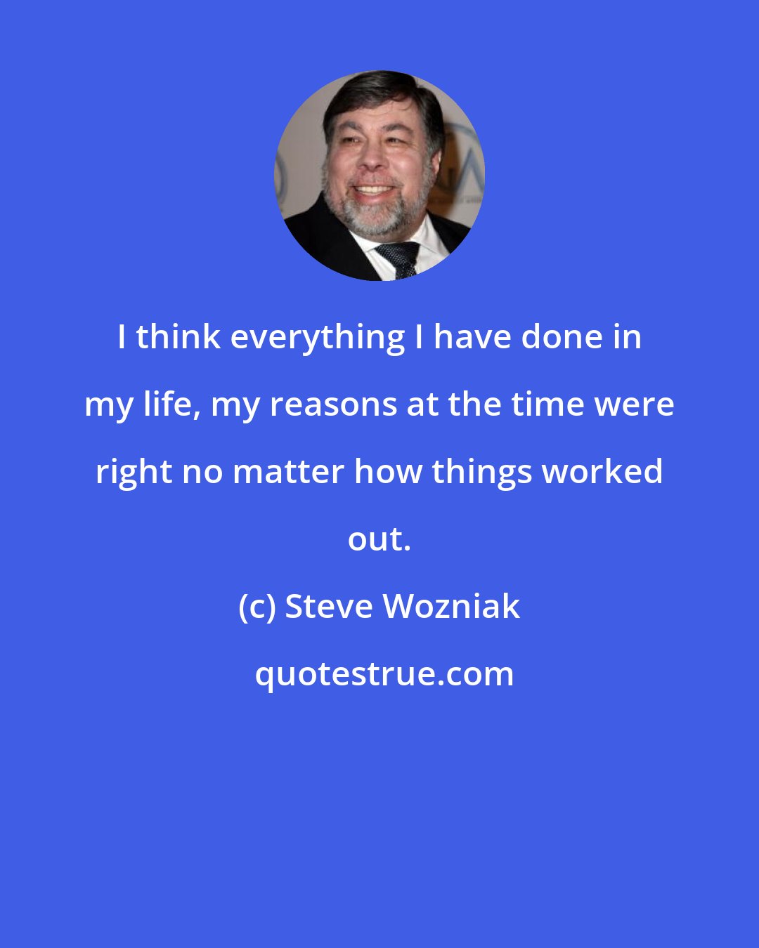 Steve Wozniak: I think everything I have done in my life, my reasons at the time were right no matter how things worked out.