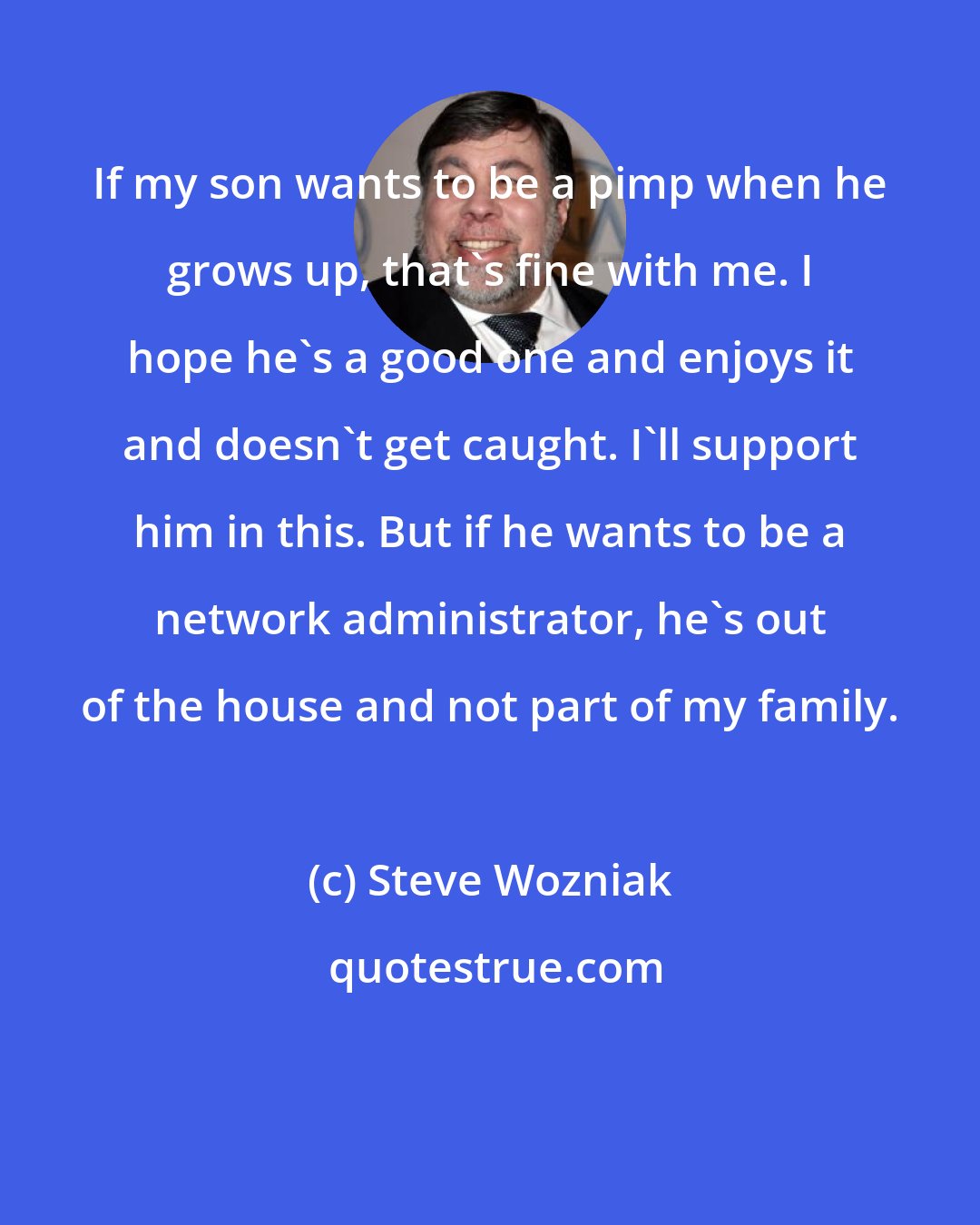 Steve Wozniak: If my son wants to be a pimp when he grows up, that's fine with me. I hope he's a good one and enjoys it and doesn't get caught. I'll support him in this. But if he wants to be a network administrator, he's out of the house and not part of my family.