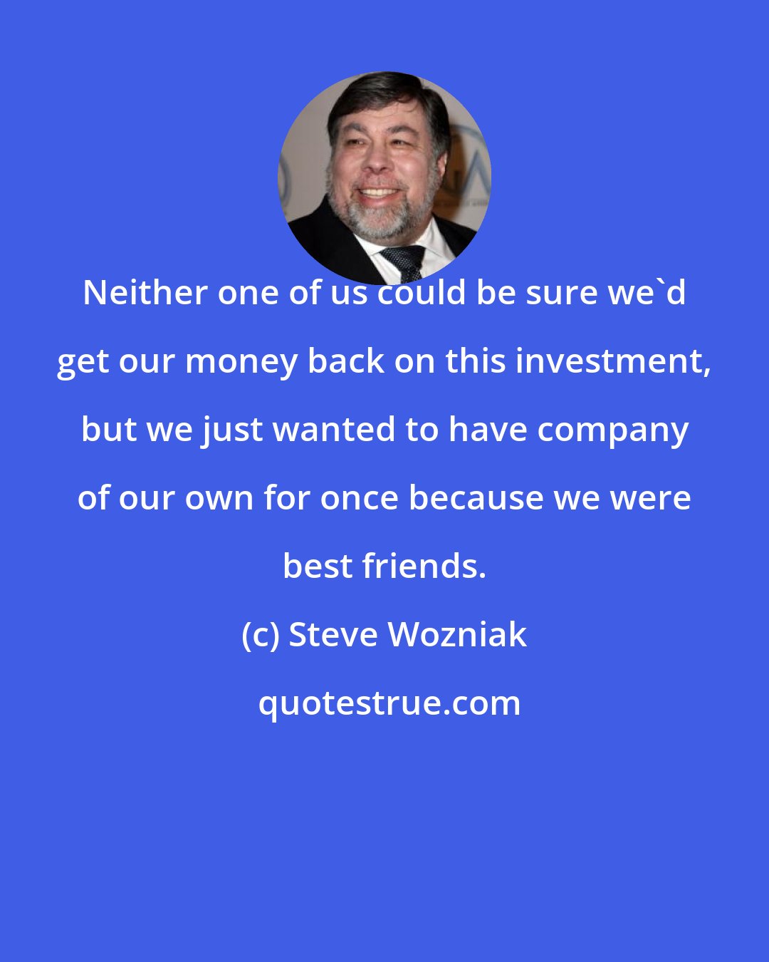 Steve Wozniak: Neither one of us could be sure we'd get our money back on this investment, but we just wanted to have company of our own for once because we were best friends.