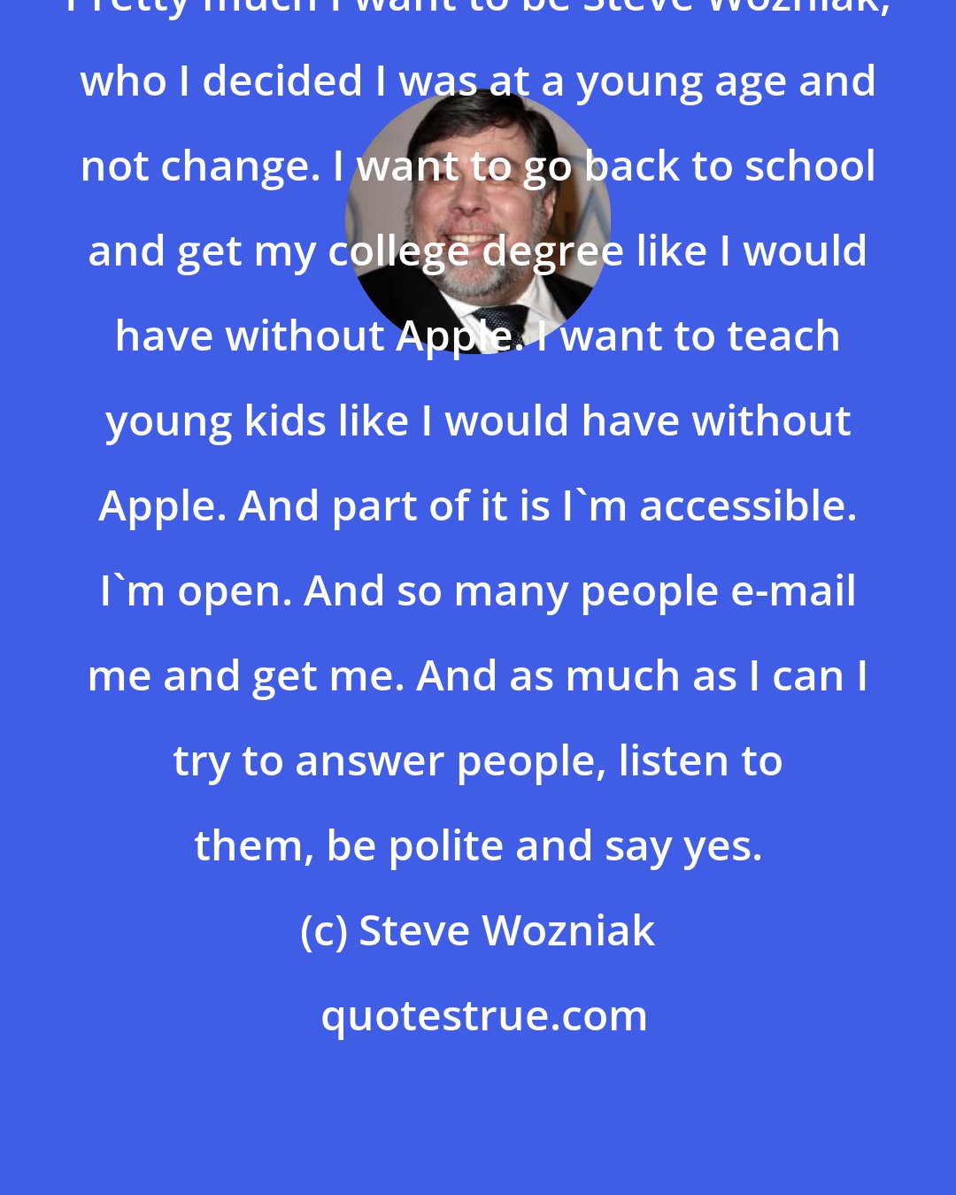 Steve Wozniak: Pretty much I want to be Steve Wozniak, who I decided I was at a young age and not change. I want to go back to school and get my college degree like I would have without Apple. I want to teach young kids like I would have without Apple. And part of it is I'm accessible. I'm open. And so many people e-mail me and get me. And as much as I can I try to answer people, listen to them, be polite and say yes.