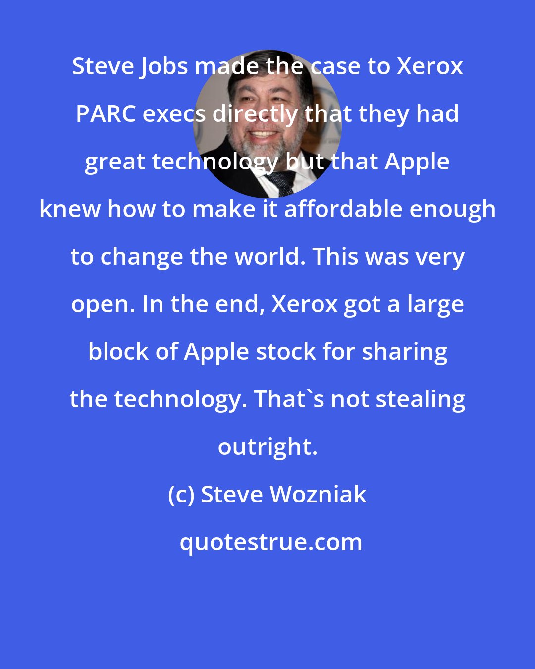 Steve Wozniak: Steve Jobs made the case to Xerox PARC execs directly that they had great technology but that Apple knew how to make it affordable enough to change the world. This was very open. In the end, Xerox got a large block of Apple stock for sharing the technology. That's not stealing outright.