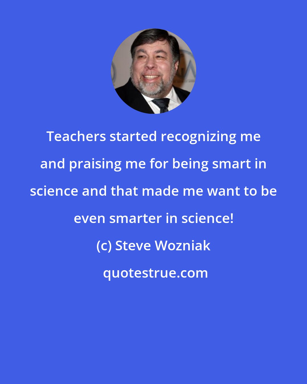 Steve Wozniak: Teachers started recognizing me and praising me for being smart in science and that made me want to be even smarter in science!