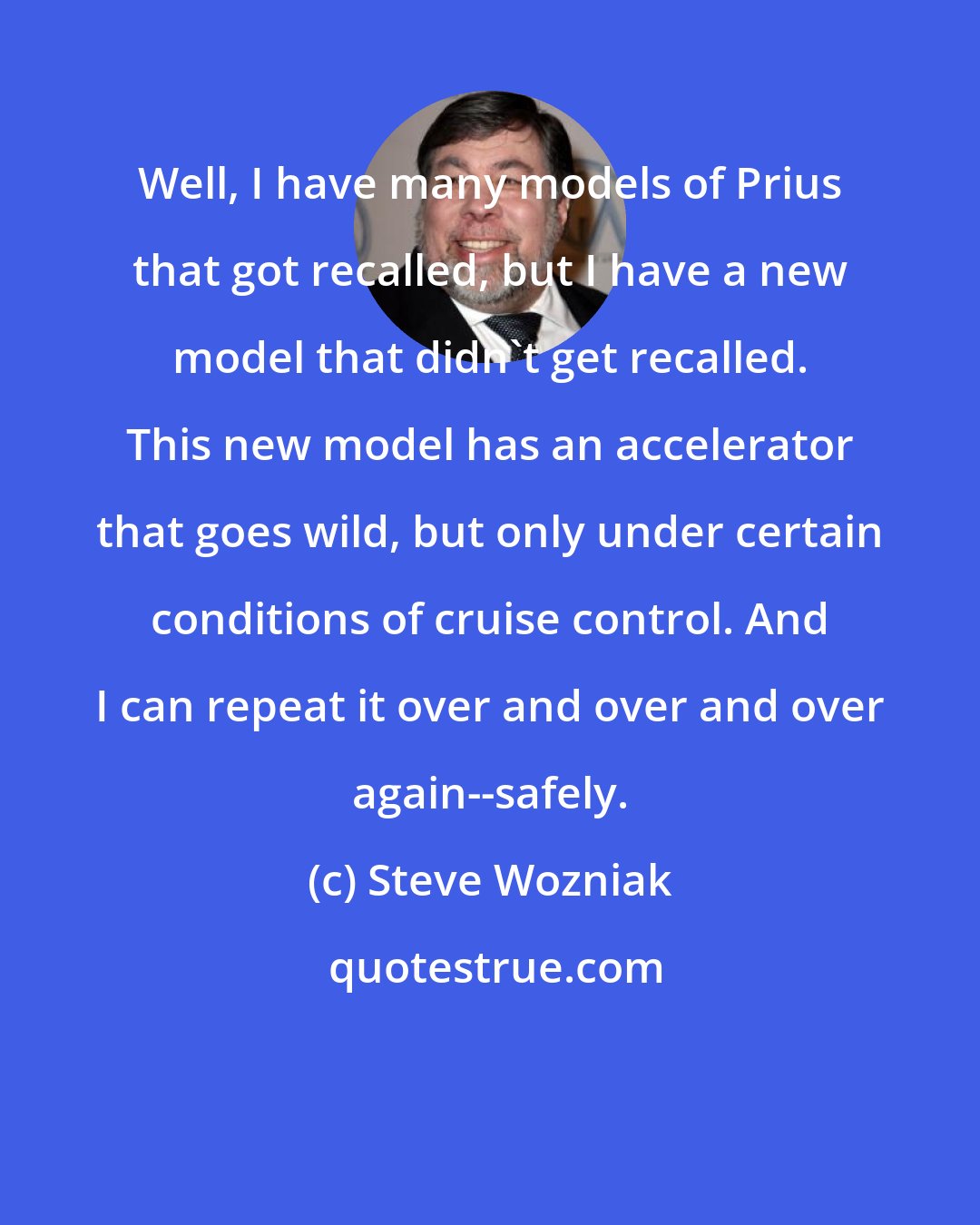 Steve Wozniak: Well, I have many models of Prius that got recalled, but I have a new model that didn't get recalled. This new model has an accelerator that goes wild, but only under certain conditions of cruise control. And I can repeat it over and over and over again--safely.