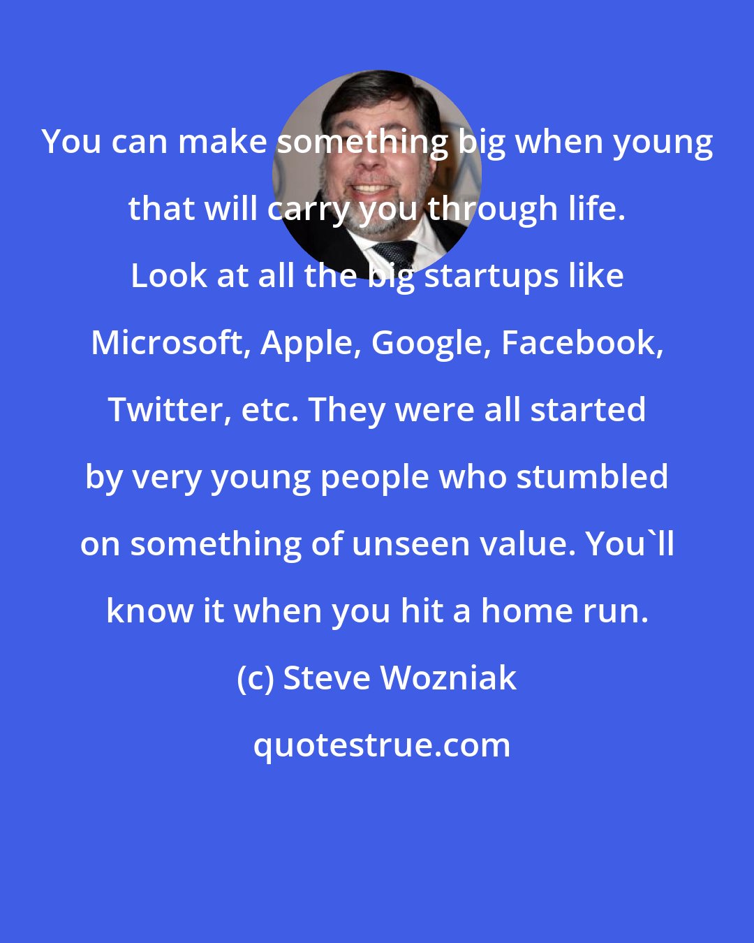 Steve Wozniak: You can make something big when young that will carry you through life. Look at all the big startups like Microsoft, Apple, Google, Facebook, Twitter, etc. They were all started by very young people who stumbled on something of unseen value. You'll know it when you hit a home run.