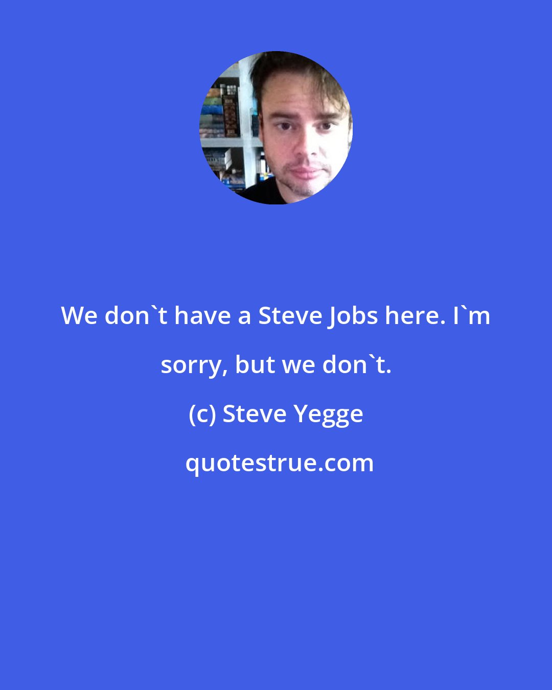 Steve Yegge: We don't have a Steve Jobs here. I'm sorry, but we don't.