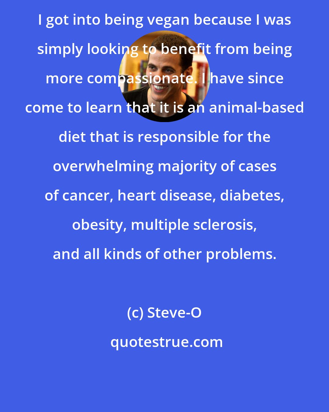 Steve-O: I got into being vegan because I was simply looking to benefit from being more compassionate. I have since come to learn that it is an animal-based diet that is responsible for the overwhelming majority of cases of cancer, heart disease, diabetes, obesity, multiple sclerosis, and all kinds of other problems.