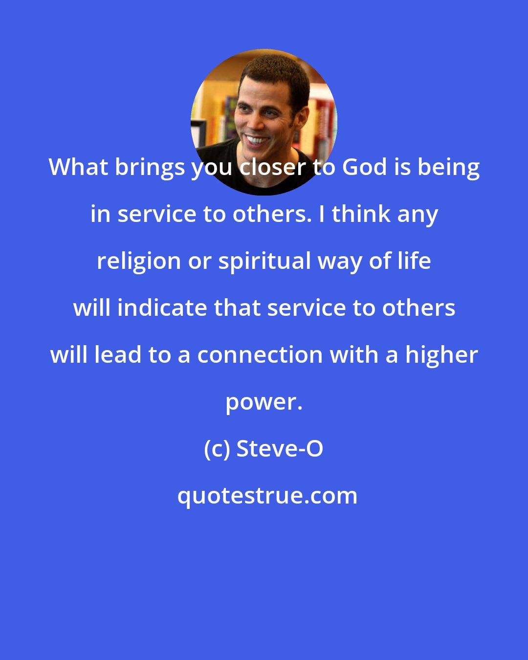 Steve-O: What brings you closer to God is being in service to others. I think any religion or spiritual way of life will indicate that service to others will lead to a connection with a higher power.