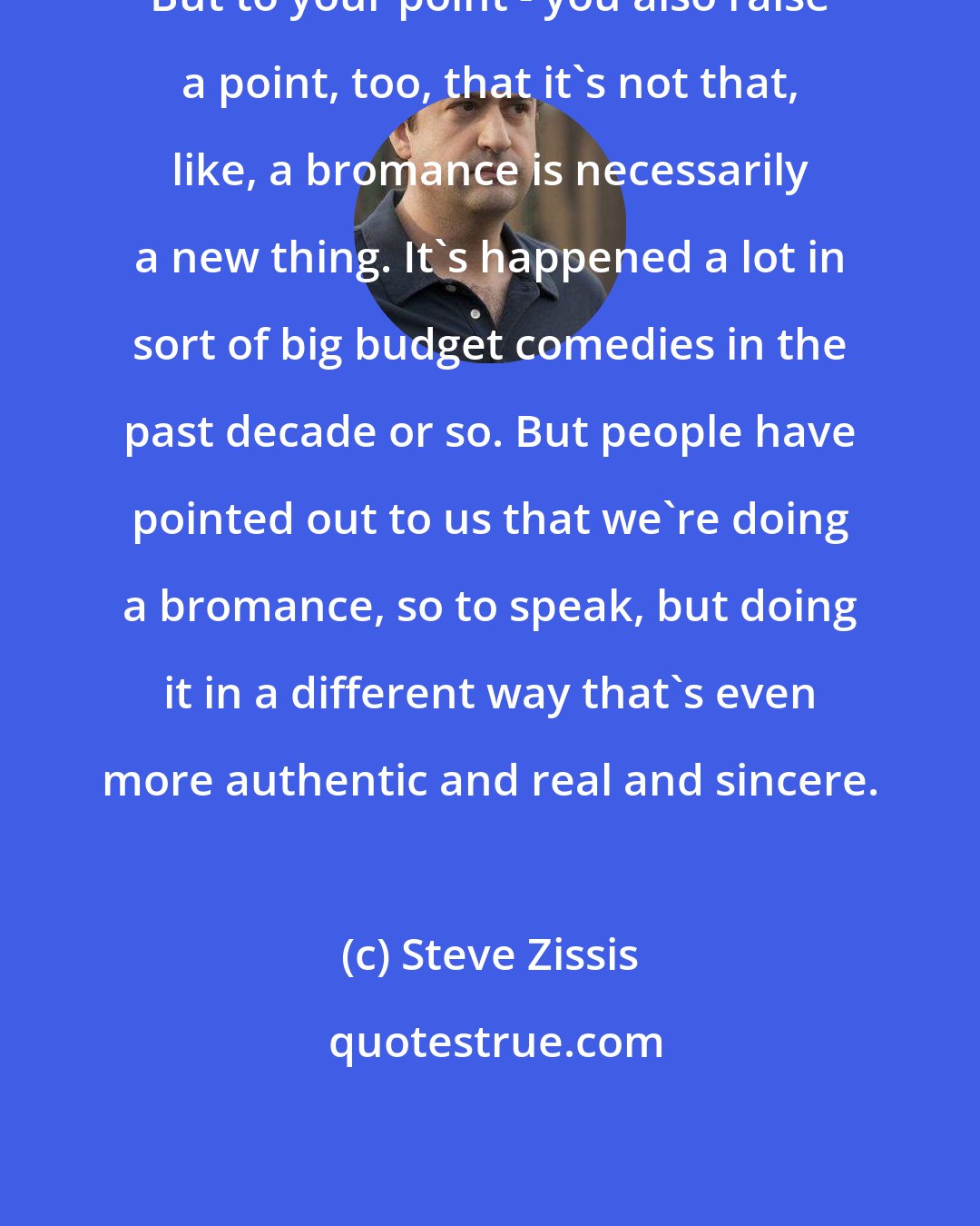 Steve Zissis: But to your point - you also raise a point, too, that it's not that, like, a bromance is necessarily a new thing. It's happened a lot in sort of big budget comedies in the past decade or so. But people have pointed out to us that we're doing a bromance, so to speak, but doing it in a different way that's even more authentic and real and sincere.