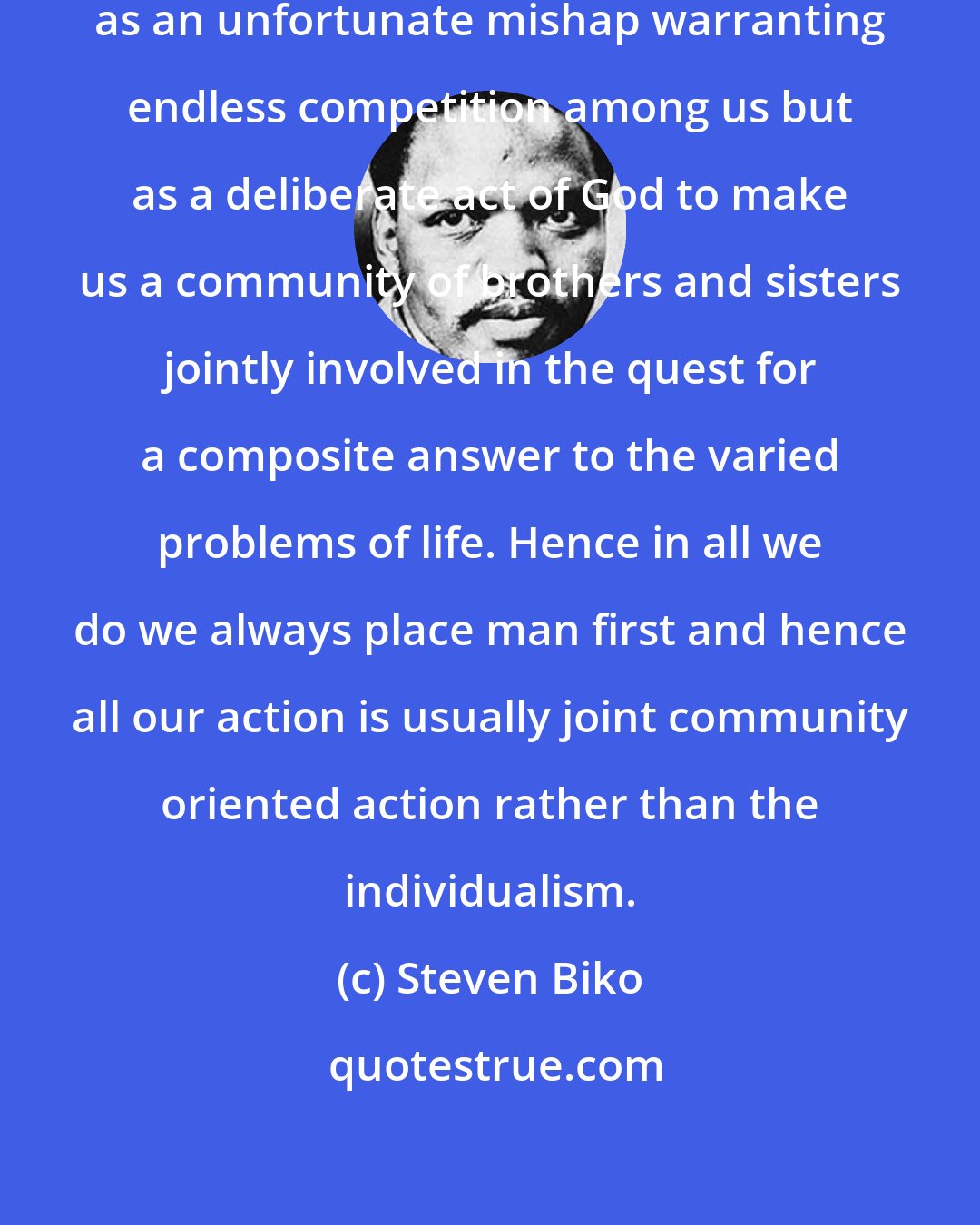 Steven Biko: We regard our living together not as an unfortunate mishap warranting endless competition among us but as a deliberate act of God to make us a community of brothers and sisters jointly involved in the quest for a composite answer to the varied problems of life. Hence in all we do we always place man first and hence all our action is usually joint community oriented action rather than the individualism.